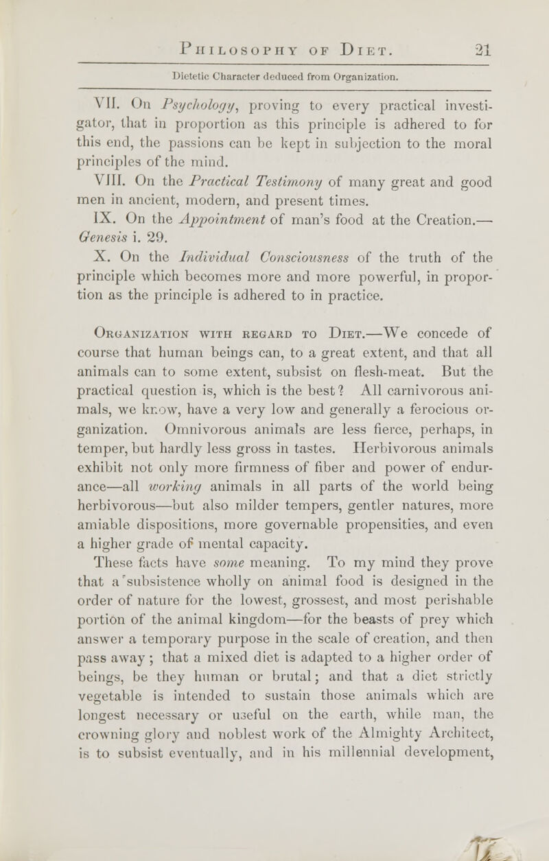 Dietetic Character deduced from Organization. VII. On Psychology, proving to every practical investi- gator, that in proportion as this principle is adhered to for this end, the passions can be kept in subjection to the moral principles of the mind. VIII. On the Practical Testimony of many great and good men in ancient, modern, and present times. IX. On the Appointment of man's food at the Creation.— Genesis i. 29. X. On the Individual Consciousness of the truth of the principle which becomes more and more powerful, in propor- tion as the principle is adhered to in practice. Organization with regard to Diet.—We concede of course that human beings can, to a great extent, and that all animals can to some extent, subsist on flesh-meat. But the practical question is, which is the best % All carnivorous ani- mals, we know, have a very low and generally a ferocious or- ganization. Omnivorous animals are less fierce, perhaps, in temper, but hardly less gross in tastes. Herbivorous animals exhibit not only more firmness of fiber and power of endur- ance—all working animals in all parts of the world being herbivorous—but also milder tempers, gentler natures, more amiable dispositions, more governable propensities, and even a higher grade of mental capacity. These facts have some meaning. To my mind they prove that a'subsistence wholly on animal food is designed in the order of nature for the lowest, grossest, and most perishable portion of the animal kingdom—for the beasts of prey which answer a temporary purpose in the scale of creation, and then pass away ; that a mixed diet is adapted to a higher order of beings, be they human or brutal; and that a diet strictly vegetable is intended to sustain those animals which are longest necessary or iioeful on the earth, while man, the crowning glory and noblest work of the Almighty Architect, is to subsist eventually, and in his millennial development, .