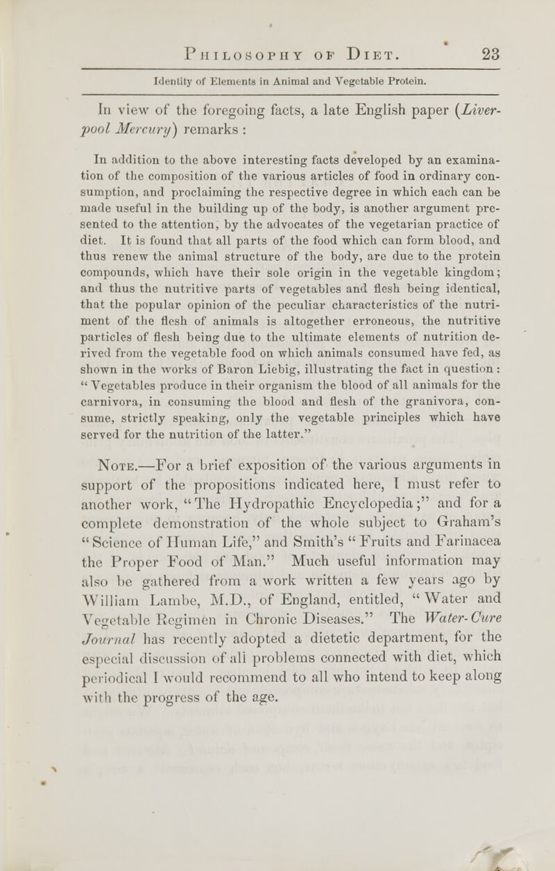 Identity of Elements in Animal and Vegetable Protein. Iii view of the foregoing facts, a late English paper (Liver- pool Mercury) remarks : In addition to the above interesting facts developed by an examina- tion of the composition of the various articles of food in ordinary con- sumption, and proclaiming the respective degree in which each can be made useful in the building up of the body, is another argument pre- sented to the attention, by the advocates of the vegetarian practice of diet. It is found that all parts of the food which can form blood, and thus renew the animal structure of the body, are due to the protein compounds, which have their sole origin in the vegetable kingdom; and thus the nutritive parts of vegetables and flesh being identical, that the popular opinion of the peculiar characteristics of the nutri- ment of the flesh of animals is altogether erroneous, the nutritive particles of flesh being due to the ultimate elements of nutrition de- rived from the vegetable food on which animals consumed have fed, as shown in the works of Baron Liebig, illustrating the fact in question :  Vegetables produce in their organism the blood of all animals for the carnivora, in consuming the blood and flesh of the granivora, con- sume, strictly speaking, only the vegetable principles which have served for the nutrition of the latter. Note.—For a brief exposition of the various arguments in support of the propositions indicated here, I must refer to another work,  The Hydropathic Encyclopedia; and for a complete demonstration of the whole subject to Graham's Science of Human Life, and Smith's Fruits and Farinacea the Proper Food of Man. Much useful information may :ils<> lie gathered from a work written a few years ago by William Lambe, M.D., of England, entitled, Water and Vegetable Regimen in Chronic Diseases. The Water-Cure Journal lias recently adopted a dietetic department, for the especial discussion of all problems connected with diet, which periodical I would recommend to all who intend to keep along with the progress of the age. :