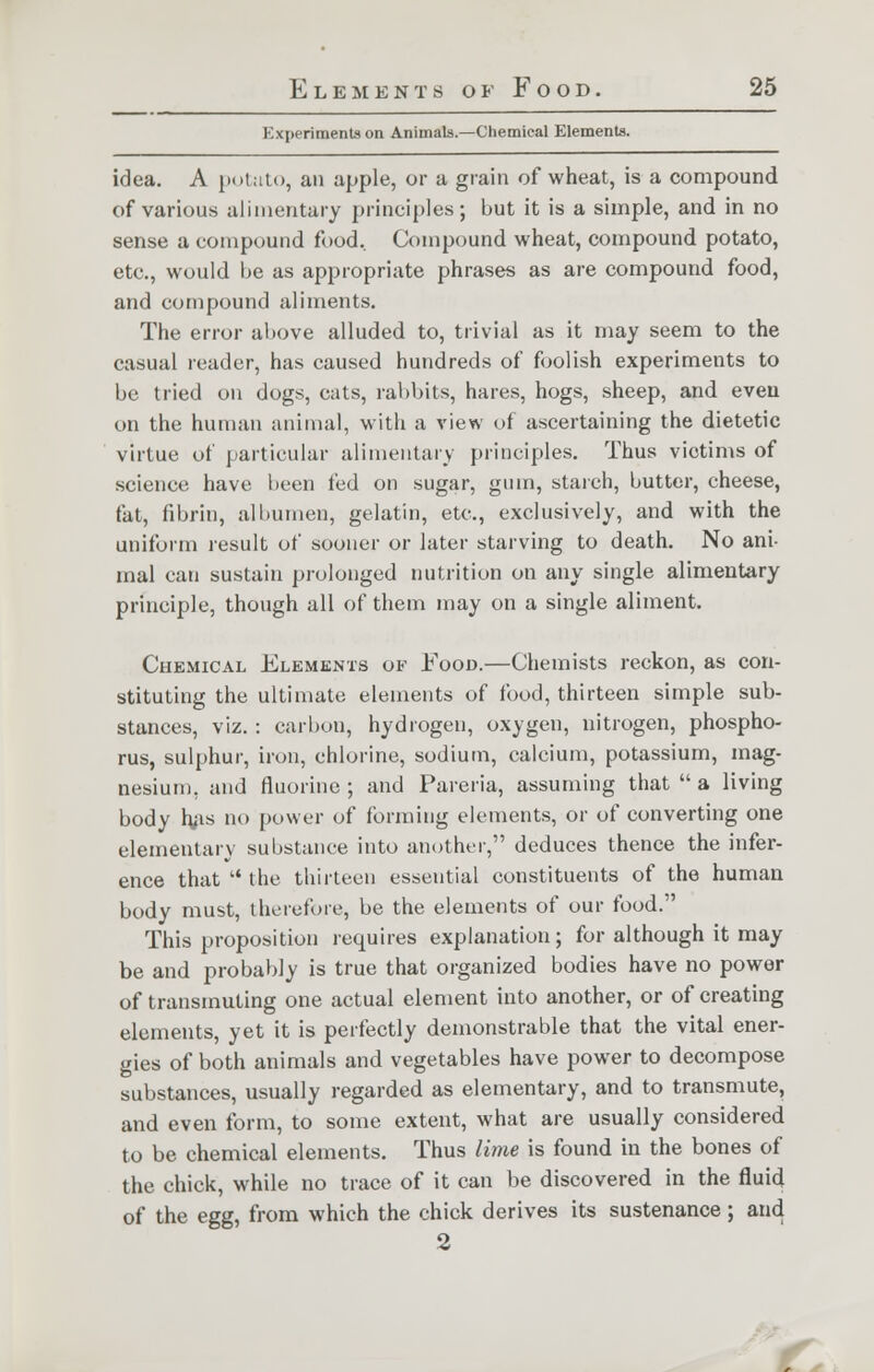 Experiments on Animals.—Chemical Elements. idea. A potato, an apple, or a grain of wheat, is a compound of various alimentary principles; but it is a simple, and in no sense a compound food.. Compound wheat, compound potato, etc., would be as appropriate phrases as are compound food, and compound aliments. The error above alluded to, trivial as it may seem to the casual reader, has caused hundreds of foolish experiments to be tried on dogs, cats, rabbits, hares, hogs, sheep, and even on the human animal, with a view of ascertaining the dietetic virtue of particular alimentary principles. Thus victims of science have been fed on sugar, gum, starch, butter, cheese, fat, fibrin, albumen, gelatin, etc., exclusively, and with the uniform result of sooner or later starving to death. No ani- mal can sustain prolonged nutrition on any single alimentary principle, though all of them may on a single aliment. Chemical Elements of Food.—Chemists reckon, as con- stituting the ultimate elements of food, thirteen simple sub- stances, viz. : carbon, hydrogen, oxygen, nitrogen, phospho- rus, sulphur, iron, chlorine, sodium, calcium, potassium, mag- nesium, and fluorine ; and Pareria, assuming that  a living body has no power of forming elements, or of converting one elementary substance into another, deduces thence the infer- ence that  the thirteen essential constituents of the human body must, therefore, be the elements of our food. This proposition requires explanation; for although it may be and probably is true that organized bodies have no power of transmuting one actual element into another, or of creating elements, yet it is perfectly demonstrable that the vital ener- gies of both animals and vegetables have power to decompose substances, usually regarded as elementary, and to transmute, and even form, to some extent, what are usually considered to be chemical elements. Thus lime is found in the bones of the chick, while no trace of it can be discovered in the fluid of the egg, from which the chick derives its sustenance; and 2