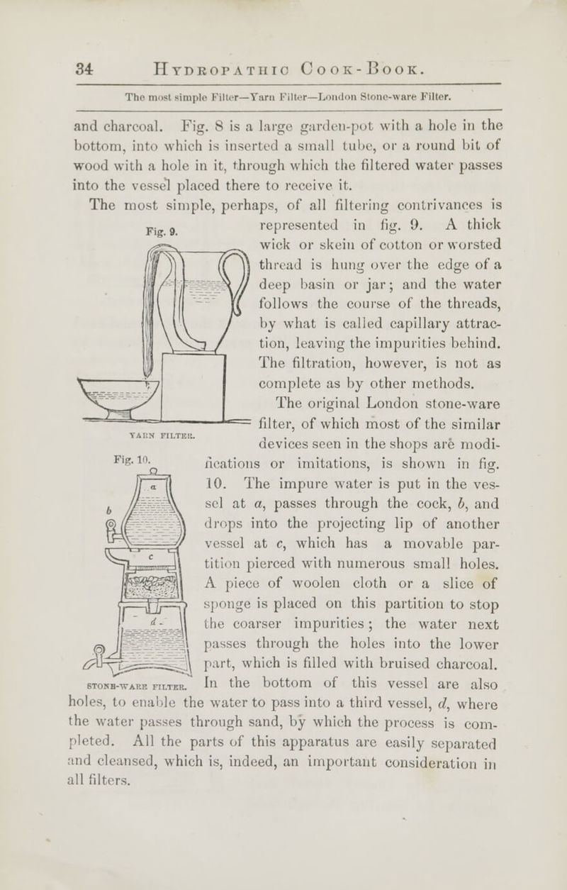 Fig- 9- The most simple Filter—Tarn Filter—London Stone-ware Filter. and charcoal. Fig. 8 is a large garden-pot with a hole in the bottom, into which is inserted a small lube, or a round bit of wood with a hole in it, through which the filtered water passes into the vessel placed there to receive it. The most simple, perhaps, of all filtering contrivances is represented in fig. 9. A thick wick or skein of cotton or worsted thread is hung over the edge of a deep basin or jar; and the water follows the course of the threads, by what is called capillary attrac- tion, leaving the impurities behind. The filtration, however, is not as complete as by other methods. The original London stone-ware filter, of which most of the similar devices seen in the shops are modi- fications or imitations, is shown in fig. 10. The impure water is put in the ves- sel at a, passes through the cock, 6, and drops into the projecting lip of another vessel at c, which has a movable par- tition pierced with numerous small holes. A piece of woolen cloth or a slice of sponge is placed on this partition to stop the coarser impurities; the water next passes through the holes into the lower part, which is filled with bruised charcoal. In the bottom of this vessel are also holes, to enable the water to pass into a third vessel, d, where the water passes through sand, by which the process is com- pleted. All the parts of this apparatus are easily separated and cleansed, which is, indeed, an important consideration in yai:n filth k. Fig. 10. STONB-WAP.E FILTER. all filters.