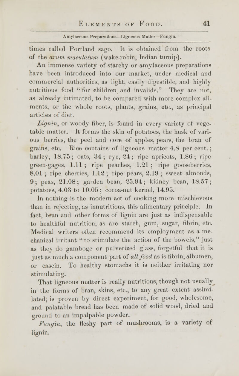 Amylaceous Preparations—Ligneous Matter—Fungin. times called Portland sago. It is obtained from the roots of the arum maculatum (wake-robin, Indian turnip). An immense variety of starchy or amylaceous preparations have been introduced into our market, under medical and commercial authorities, as light, easily digestible, and highly nutritious food for children and invalids. They are hot, as already intimated, to be compared with more complex ali- ments, or the whole roots, plants, grains, etc., as principal articles of diet. Lignin, or woody fiber, is found in every variety of vege- table matter. It forms the skin of potatoes, the husk of vari- ous berries, the peel and core of apples, pears, the bran of grains, etc. Rice contains of ligneous matter 4.8 percent.; barley, 18.75; oats, 34; rye, 24 ; ripe apricots, 1.86; ripe green-gages, 1.11 ; ripe peaches, 1.21 ; ripe gooseberries, 8.01 ; ripe cherries, 1.12 ; ripe pears, 2.19 ; sweet almonds, 9; peas, 21.08; garden bean, 25.94; kidney bean, 18.57; potatoes, 4.03 to 10.05; cocoa-nut kernel, 14.95. In nothing is the modern act of cooking more mischievous than in rejecting, as innutritious, this alimentary principle. In fact, b*an and other forms of lignin are just as indispensable to healthful nutrition, as are starch, gum, sugar, fibrin, etc. Medical writers often recommend its employment as a me- chanical irritant to stimulate the action of the bowels, just as they do gamboge or pulverized glass, forgetful that it is just as much a component part of all food as is fibrin, albumen, or casein. To healthy stomachs it is neither irritating nor stimulating. That ligneous matter is really nutritious, though not usually^ in the forms of bran, skins, etc., to any great extent assimi- lated; is proven by direct experiment, for good, wholesome, and palatable bread has been made of solid wood, dried and ground to an impalpable powder. Fungin, the fleshy part of mushrooms, is a variety of lignin.