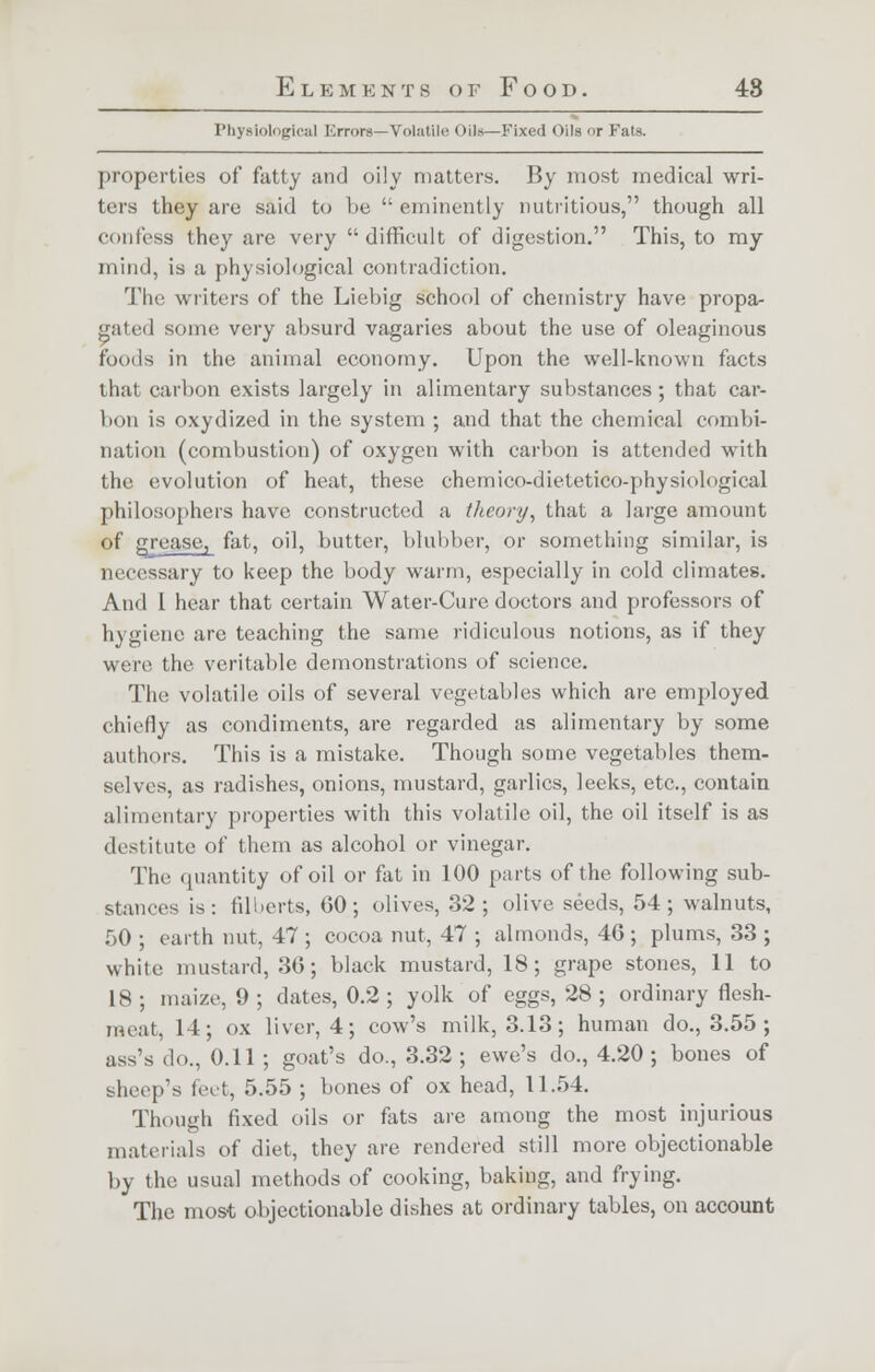 Physiological Errors—Tolatile oii>—Fixed Oils or Fats. properties of fatty and oily matters. By most medical wri- ters they are said to be  eminently nutritious, though all (•unless they are very difficult of digestion. This, to my mind, is a physiological contradiction. The writers of the Liebig school of chemistry have propa- gated some very absurd vagaries about the use of oleaginous foods in the animal economy. Upon the well-known facts that carbon exists largely in alimentary substances; that car- bon is oxydized in the system ; and that the chemical combi- nation (combustion) of oxygen with carbon is attended with the evolution of heat, these chemico-dietetico-physiological philosophers have constructed a theory, that a large amount of grease, fat, oil, butter, blubber, or something similar, is necessary to keep the body warm, especially in cold climates. And I hear that certain Water-Cure doctors and professors of hygiene are teaching the same ridiculous notions, as if they were the veritable demonstrations of science. The volatile oils of several vegetables which are employed chiefly as condiments, are regarded as alimentary by some authors. This is a mistake. Though some vegetables them- selves, as radishes, onions, mustard, garlics, leeks, etc., contain alimentary properties with this volatile oil, the oil itself is as destitute of them as alcohol or vinegar. The quantity of oil or fat in 100 parts of the following sub- stances is: filberts, 60; olives, 32; olive seeds, 54; walnuts, 50 ; earth nut, 47 ; cocoa nut, 47 ; almonds, 46 ; plums, 33 ; white mustard, 36; black mustard, 18; grape stones, 11 to 18 ; maize, 9 ; dates, 0.2 ; yolk of eggs, 28 ; ordinary flesh- meat, 14; ox liver, 4; cow's milk, 3.13; human do., 3.55 ; ass's do., 0.11; goat's do., 3.32 ; ewe's do., 4.20 ; bones of sheep's feet, 5.55 ; bones of ox head, 11.54 Though fixed oils or fats are among the most injurious materials of diet, they are rendered still more objectionable by the usual methods of cooking, baking, and frying. The most objectionable dishes at ordinary tables, on account