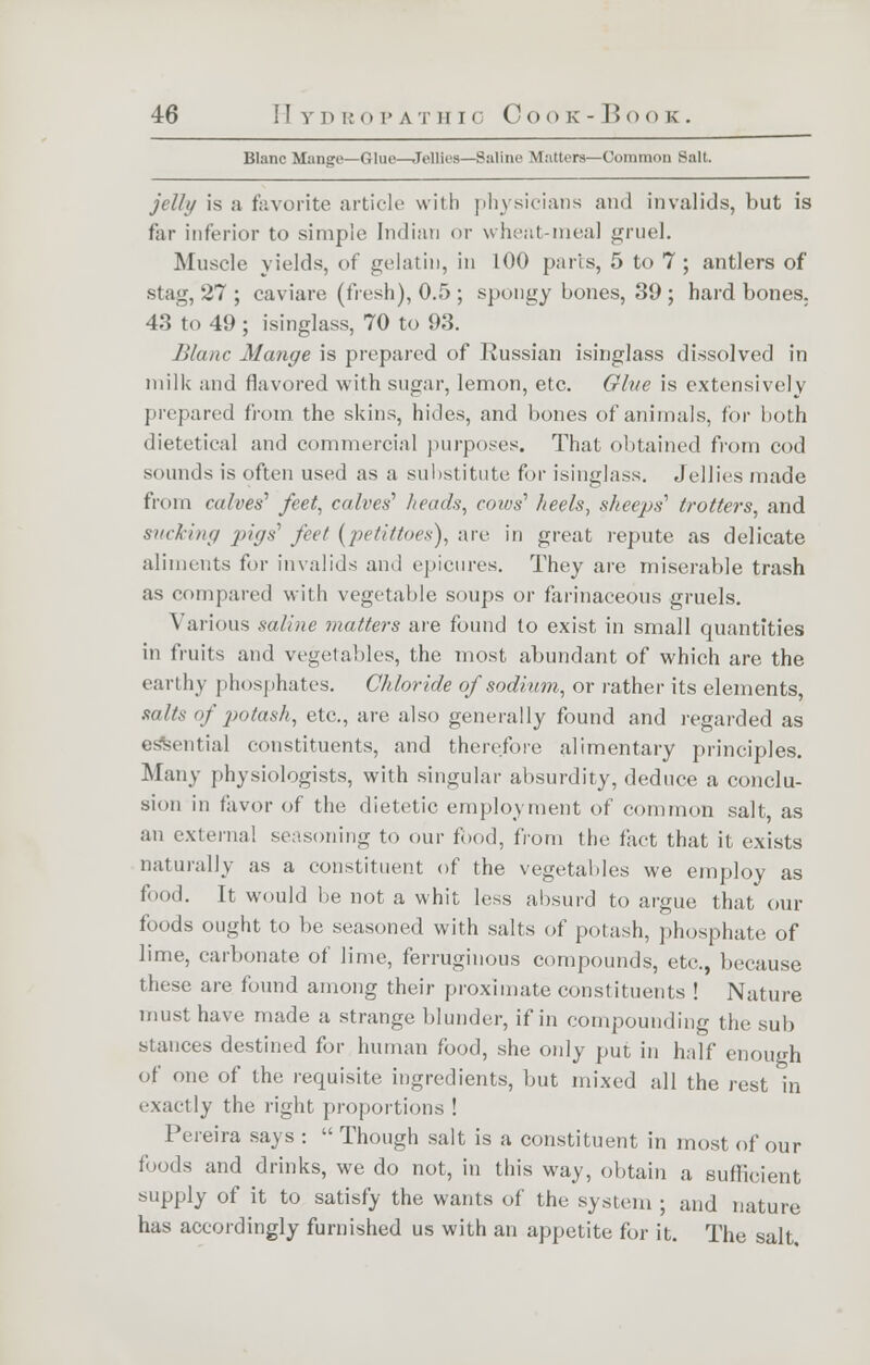 Blanc Mange—Glue—Jellies—Saline Matters—Common Salt. jelly is a favorite article with physicians and invalids, but is far inferior to simple Indian or wheat-meal gruel. Muscle yields, of gelatin, in 100 parts, 5 to 7; antlers of stag, 27 ; caviare (fresh), 0.5; spongy bones, 39; hard bones. 43 to 49 ; isinglass, 70 to 93. Blanc Mange is prepared of Russian isinglass dissolved in milk and flavored with sugar, lemon, etc. Gh/e is extensively prepared from the skins, hides, and bones of animals, for both dietetical and commercial purposes. That obtained from cod sounds is often used as a substitute for isinglass. Jellies made from calves' feet, calves hauls, cows' heels, sheeps'1 trotters, and sucking 'pigs1 feet (petittoes), are in great repute as delicate aliments for invalids and epicures. They are miserable trash as compared with vegetable soups or farinaceous gruels. Various saline matters are found to exist in small quantities in fruits and vegetables, the most abundant of which are the earthy phosphates. Chloride of sodium, or rather its elements, salts of potash, etc., are also generally found and regarded as i tial constituents, and therefore alimentary principles. Many physiologists, with singular absurdity, deduce a conclu- sion in favor of the dietetic employment of common salt, as an external seasoning to our food, from the fact that it exists naturally as a constituent of the vegetables we employ as food. It would be not a whit less absurd to argue that our foods ought to be seasoned with salts of potash, phosphate of lime, carbonate of lime, ferruginous compounds, etc., because these are found among their proximate constituents ! Nature must have made a strange blunder, if in compounding the sub stances destined for human food, she only put in half enough of one of the requisite ingredients, but mixed all the rest in exactly the right proportions ! Pereira says :  Though salt is a constituent in most of our foods and drinks, we do not, in this way, obtain a sufficient supply of it to satisfy the wants of the system ; and nature has accordingly furnished us with an appetite for it. The salt.