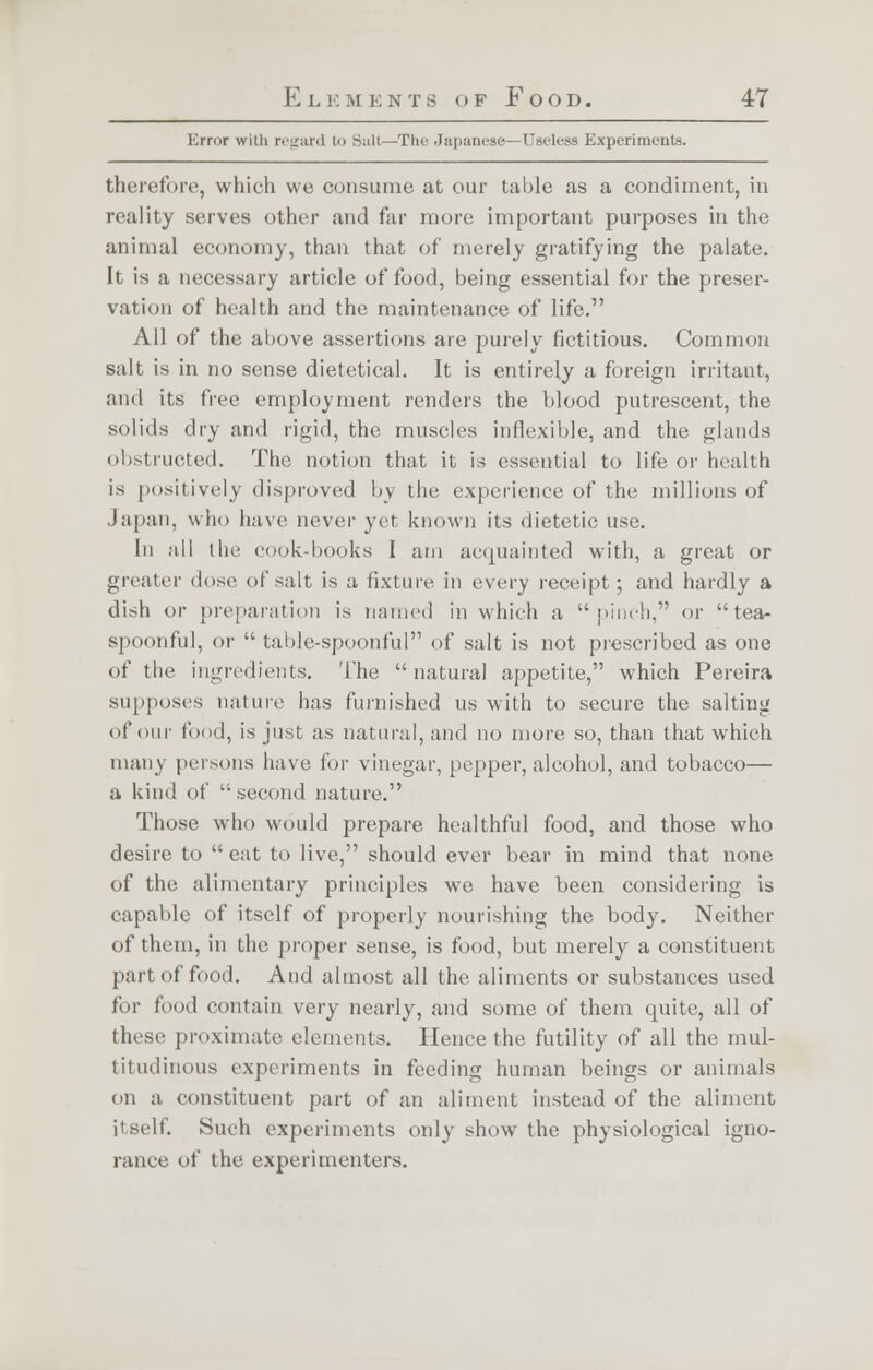 Error with regard to Suit—The Japanese—Useless Experiments. therefore, which we consume at our table as a condiment, in reality serves other and far more important purposes in the animal economy, than that of merely gratifying the palate. It is a necessary article of food, being essential for the preser- vation of health and the maintenance of life. All of the above assertions are purely fictitious. Common salt is in no sense dietetical. It is entirely a foreign irritant, and its free employment renders the blood putrescent, the solids dry and rigid, the muscles inflexible, and the glands obstructed. The notion that it is essential to life or health is positively disproved by the experience of the millions of Japan, who have never yet known its dietetic use. In all the cook-books I am acquainted with, a great or greater dose of salt is a fixture in every receipt; and hardly a dish or preparation is named in which a pinch, or tea- spoonful, or  table-spoonful of salt is not prescribed as one of the ingredients. The natural appetite, which Pereira supposes nature has furnished us with to secure the salting of our food, is just as natural, and no more so, than that which many persons have tor vinegar, pepper, alcohol, and tobacco— a kind of  second nature. Those who would prepare healthful food, and those who desire to eat to live, should ever bear in mind that none of the alimentary principles we have been considering is capable of itself of properly nourishing the body. Neither of them, in the proper sense, is food, but merely a constituent part of food. And almost all the aliments or substances used for food contain very nearly, and some of them quite, all of these proximate elements. Hence the futility of all the mul- titudinous experiments in feeding human beings or animals on a constituent part of an aliment instead of the aliment it silt. Such experiments only show the physiological igno- rance of the experimenters.