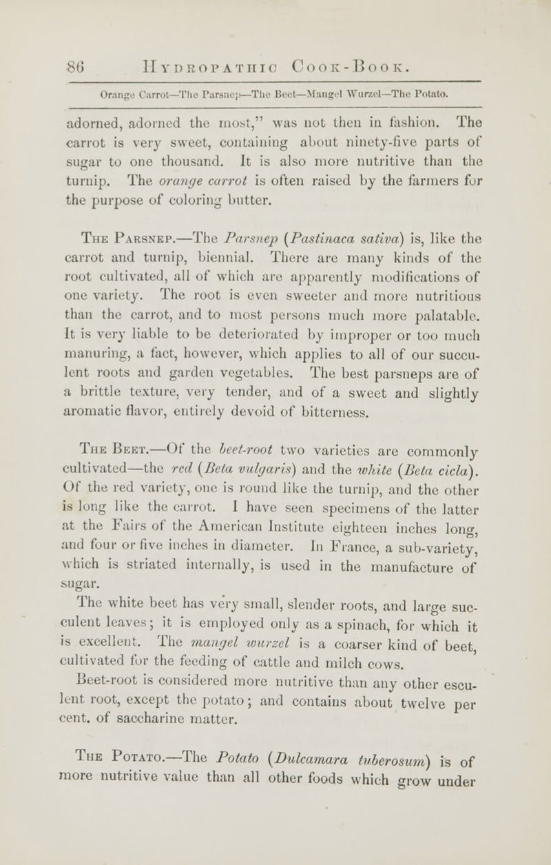 Orange Carrol The Parsnep—The Beet—Mangel Wurzel—The Potato. adorned, adorned the most, was not then in fashion. The carrot is very sweet, containing about ninety-five parts of sugar to one thousand. It is also more nutritive than the turnip. The orange carrot is often raised by the farmers for the purpose of coloring butter. The Parsnep.—The Parsnep (Pastinaca saliva) is, like the carrot and turnip, biennial. There are many kinds of the root cultivated, all of which are apparently modifications of one variety. The root is even sweeter and more nutritious than the carrot, and to most persons much more palatable. It is very liable to be deteriorated by improper or too much manuring, a fact, however, which applies to all of our succu- lent roots and garden vegetables. The best parsneps are of a brittle texture, very tender, and of a sweet and slightly aromatic flavor, entirely devoid of bitterness. The Beet.—Of the beet-root two varieties are commonly cultivated—the red (Beta vulgaris) and the white (Beta cicla). Of the red variety, one is round like the turnip, and the other is long like the carrot. 1 have seen specimens of the latter at the Fairs of the American Institute eighteen inches long, and four or five inches in diameter. In France, a sub-variety, which is striated internally, is used in the manufacture of -sugar. The white beet has very small, slender roots, and large suc- culent leaves; it is employed only as a spinach, for which it is excellent. The mangel -wurzel is a coarser kind of beet cultivated for the feeding of cattle and milch cows. Beet-root is considered more nutritive than any other escu- lent root, except the potato; and contains about twelve per cent, of saccharine matter. The Potato.—The Potato (Dulcamara tuberosum) is of more nutritive value than all other foods which grow under