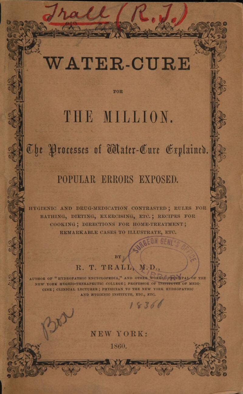 THE MILLION. ©jje IJrottssts of 3®aier-Cnrt feplithtea. POPULAR ERRORS EXPOSED. HYGIENIC AND DRUG-MEDICATION CONTRASTED J RULES FOE BATHING, DIETING, EXERCISING, ETC.; RECIPES TOR COOKING; DIRECTIONS FOE HOME-TREATMENT; REMARKABLE CASES TO ILLUSTRATE, ETC. BY R. T. TRALL* M.D.. AUTHOR OP  HYDROPATHIC ENCYCLOPEDIA, AND OTHER \. IJPAL^OF THE NEW YOBK HYGEIO-THERAPEUTl' PROFESSOR OF T\SXtfWtTSOV MEDI- CINE; CLINICAL LECTURER; PHYSICIAN TO THE NEW YORK HYDROPATHIC AND HYGIENIC INSTITUTE, ETC., ETC. P y / VJ NEW YORK: 1860.