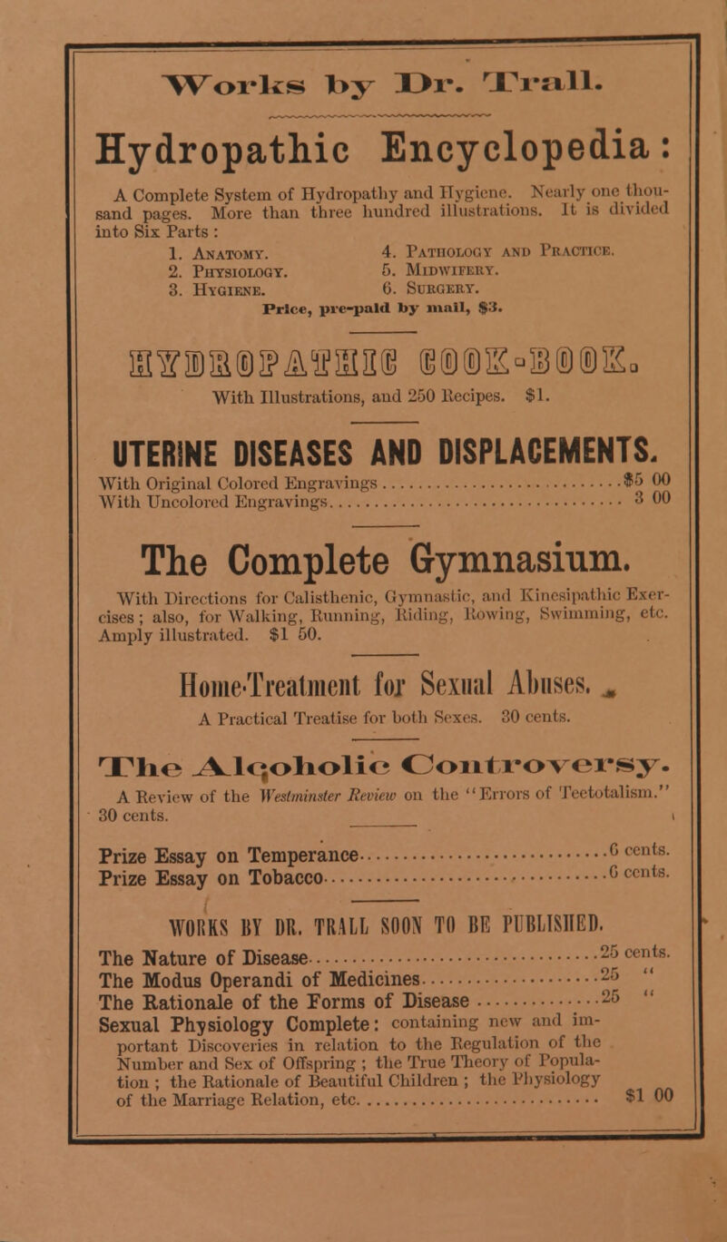 T^orlcs Iby I>r. Trail. Hydropathic Encyclopedia: A Complete System of Hydropathy and Hygiene. Nearly one thou- sand pages. More than three hundred illustrations. It is divided into Six Parts : 1. Anatomy. 4. Pathology and Practice. 2. Physiology. 6. Midwifery. 3. Hygiene. <3. Surgery. Price, pic-paid by mail, $3. With Illustrations, and 250 llecipes. $ 1. UTERINE DISEASES AND DISPLACEMENTS. With Original Colored Engravings $5 00 With TJncolored Engravings 3 00 The Complete Gymnasium. With Directions for Calisthenic, Gymnastic, and Kinesipathic Exer- cises; also, for Walking, Running, Riding, Rowing, Swimming, etc. Amply illustrated. $1 50. Home-Treatment fox Sexiuil Abuses. M A Practical Treatise for both Sexes. 0 cents. The .A^lqoliolio Controversy. A Review of the Westminster Review on the Errors of Teetotalism. 30 cents. i Prize Essay on Temperance c ccn(s Prize Essay on Tobacco G Cf <rt WORKS BY DR. TRALL SOON TO BE PUBLISHED. The Nature of Disease 2* «'/*■ The Modus Operandi of Medicines 25 The Rationale of the Forms of Disease 25 Sexual Physiology Complete: containing new and im- portant Discoveries in relation to the Regulation of the Number and Sex of Offspring ; the True Theory of Popula- tion ; the Rationale of Beautiful Children ; the Physiology