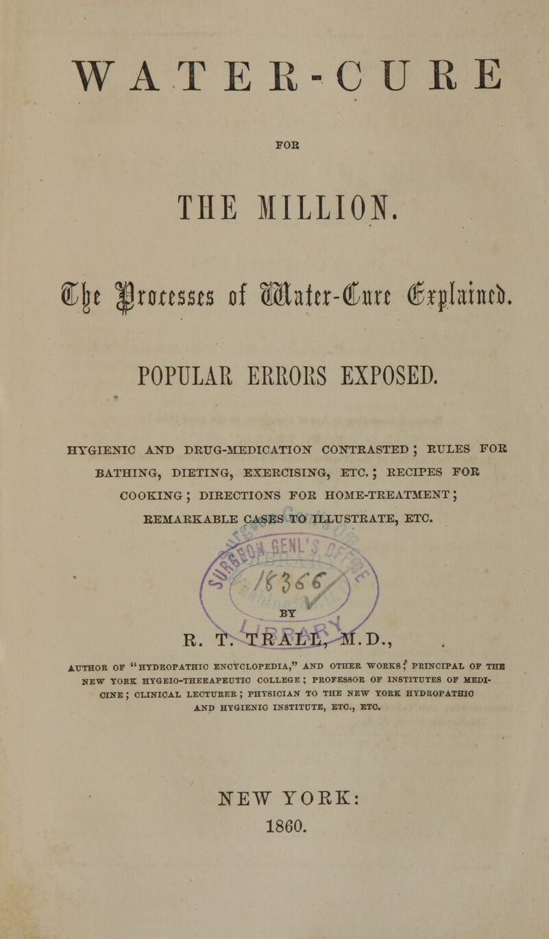 FOE THE MILLION. ®{je ^roressts of lEaier-Cm flfoplainci. POPULAR ERRORS EXPOSED. HYGIENIC AND DRUG-MEDICATION CONTRASTED ; RULES FOR BATHING, DIETING, EXERCISING, ETC. J RECIPES FOR COOKING; DIRECTIONS FOR HOME-TREATMENT J REMARKABLE CASES TO ILLUSTRATE, ETC. W - :. t^MM AUTHOR OF  HYDROPATHIC ENCYCLOPEDIA, AND OTHEE WORKS? PRINCIPAL OF THE NEW YORK HYGEIO-THERAPEUTIO COLLEGE ; PROFESSOR OF INSTITUTES OF MEDI- CINE J CLINICAL LECTURER ; PHYSICIAN TO THE NEW YORE HYDROPATHIC AND HYGIENIC INSTITUTE, ETC., ETC. NEW YORK: 1860.