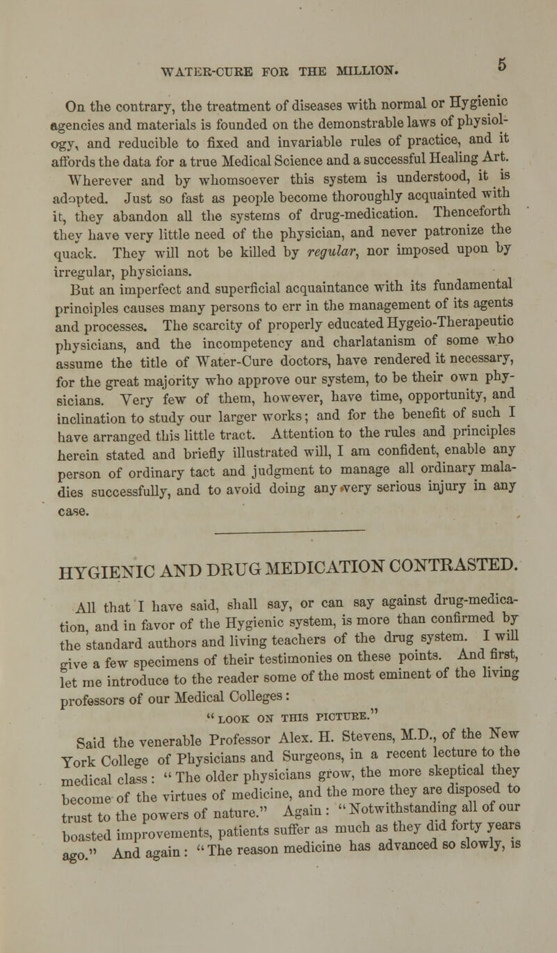 On the contrary, the treatment of diseases with normal or Hygienic agencies and materials is founded on the demonstrable laws of physiol- ogy, and reducible to fixed and invariable rules of practice, and it affords the data for a true Medical Science and a successful Healing Art. Wherever and by whomsoever this system is understood, it ^ is adapted. Just so fast as people become thoroughly acquainted with it, they abandon all the systems of drug-medication. Thenceforth they have very little need of the physician, and never patronize the quack. They will not be killed by regular, nor imposed upon by irregular, physicians. But an imperfect and superficial acquaintance with its fundamental principles causes many persons to err in the management of its agents and processes. The scarcity of properly educated Hygeio-Therapeutic physicians, and the incompetency and charlatanism of some who assume the title of Water-Cure doctors, have rendered it necessary, for the great majority who approve our system, to be their own phy- sicians. Very few of them, however, have time, opportunity, and inclination to study our larger works; and for the benefit of such I have arranged this little tract. Attention to the rules and principles herein stated and briefly illustrated will, I am confident, enable any person of ordinary tact and judgment to manage all ordinary mala- dies successfully, and to avoid doing any .very serious injury in any case. HYGIENIC AND DRUG MEDICATION CONTRASTED. All that! have said, shall say, or can say against drug-medica- tion and in favor of the Hygienic system, is more than confirmed by the standard authors and living teachers of the drug system I will give a few specimens of their testimonies on these points. And first, let me introduce to the reader some of the most eminent of the living professors of our Medical Colleges : LOOK OS THIS PICTURE. Said the venerable Professor Alex. H. Stevens, M.D., of the New York College of Physicians and Surgeons, in a recent lecture to the medical class : The older physicians grow, the more skeptical they become of the virtues of medicine, and the more they are disposed to trust to the powers of nature. Again:  Notwithstanding a 1 of our boasted improvements, patients suffer as much as they did forty years ago  And a-ain:  The reason medicine has advanced so slowly, is