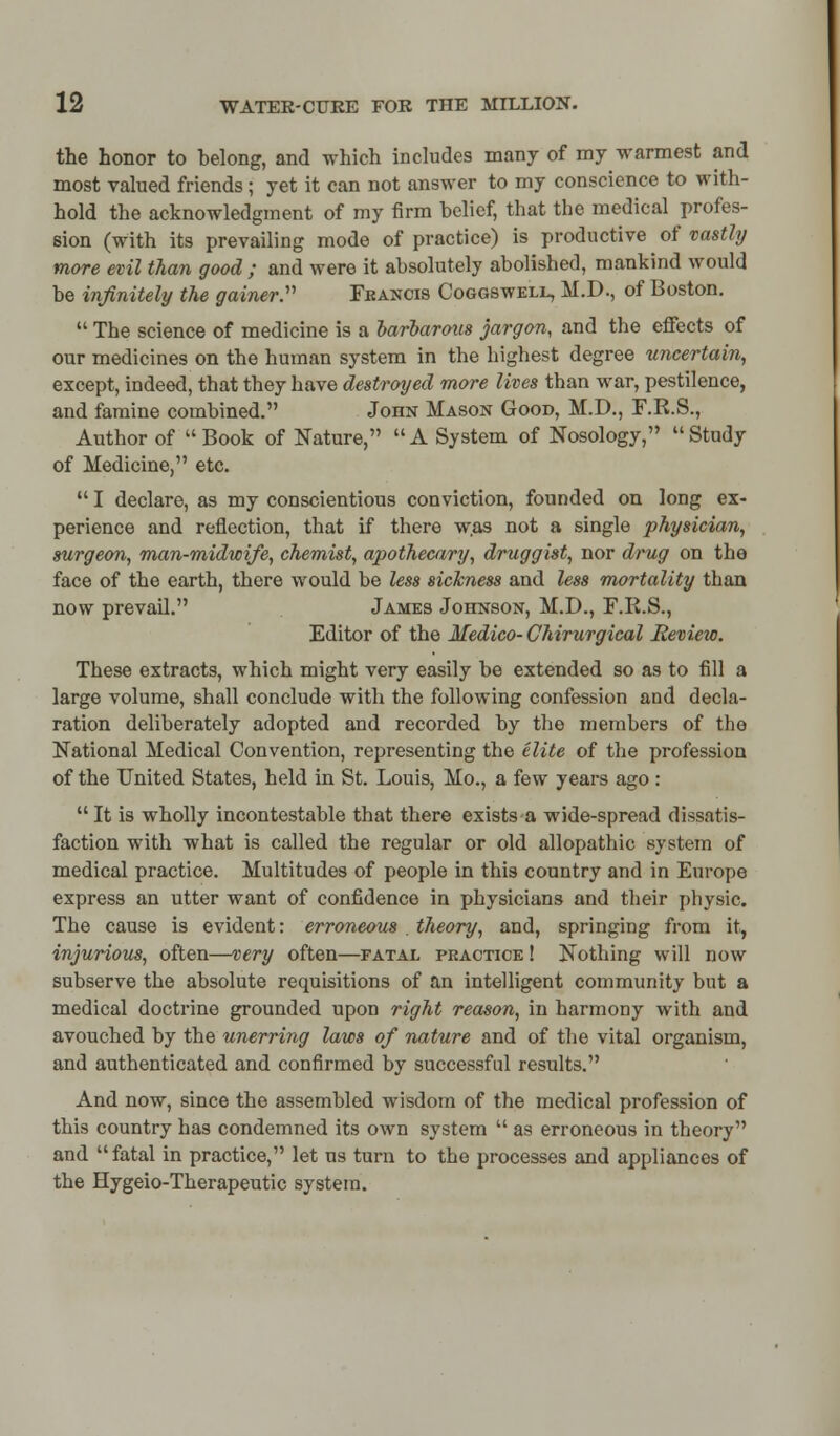 the honor to helong, and which includes many of my warmest and most valued friends; yet it can not answer to my conscience to with- hold the acknowledgment of my firm belief, that the medical profes- sion (with its prevailing mode of practice) is productive of vastly more evil than good ; and were it absolutely abolished, mankind would be infinitely the gainer. Feancis Coggswell, M.D., of Boston.  The science of medicine is a barbarous jargon, and the effects of our medicines on the human system in the highest degree uncertain, except, indeed, that they have destroyed more lives than war, pestilence, and famine combined. John Mason Good, M.D., F.R.S., Author of Book of Nature, A System of Nosology, Study of Medicine, etc.  I declare, as my conscientious conviction, founded on long ex- perience and reflection, that if there was not a single physician, surgeon, man-midwife, chemist, apothecary, druggist, nor drug on the face of the earth, there would be less sickness and less mortality than now prevail. James Johnson, M.D., F.R.S., Editor of the Medico- Chirurgical Review. These extracts, which might very easily be extended so as to fill a large volume, shall conclude with the following confession and decla- ration deliberately adopted and recorded by the members of the National Medical Convention, representing the elite of the profession of the United States, held in St. Louis, Mo., a few years ago : It is wholly incontestable that there exists a wide-spread dissatis- faction with what is called the regular or old allopathic system of medical practice. Multitudes of people in this country and in Europe express an utter want of confidence in physicians and their physic. The cause is evident: erroneous . theory, and, springing from it, injurious, often—very often—fatal practice ! Nothing will now subserve the absolute requisitions of an intelligent community but a medical doctrine grounded upon right reason, in harmony with and avouched by the unerring laws of nature and of the vital organism, and authenticated and confirmed by successful results. And now, since the assembled wisdom of the medical profession of this country has condemned its own system  as erroneous in theory and  fatal in practice, let us turn to the processes and appliances of the Hygeio-Therapeutic system.