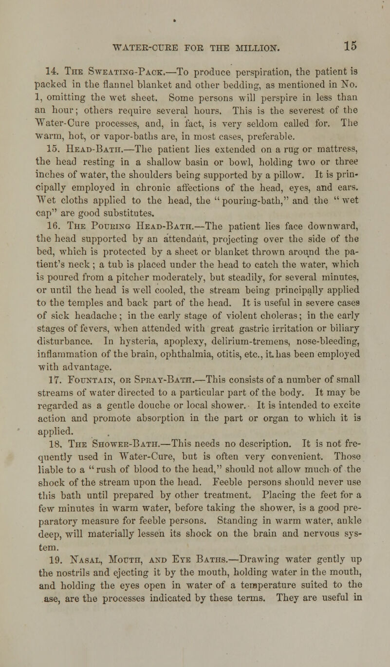 14. The Sweating-Pack.—To produce perspiration, the patient is packed in the flannel blanket and other bedding, as mentioned in No. 1, omitting the wet sheet. Some persons will perspire in less than an hour; others require several hours. This is the severest of the Water-Cure processes, and, in fact, is very seldom called for. The warm, hot, or vapor-baths are, in most cases, preferable. 15. Head-Batii.—The patient lies extended on a rug or mattress, the head resting in a shallow basin or bowl, holding two or three inches of water, the shoulders being supported by a pillow. It is prin- cipally employed in chronic affections of the head, eyes, and ears. Wet cloths applied to the head, the  pouring-bath, and the  wet cap are good substitutes. 16. The Poueing Head-Bath.—The patient lies face downward, the head supported by an attendant, projecting over the side of the bed, which is protected by a sheet or blanket thrown around the pa- tient's neck ; a tub is placed under the head to catch the water, which is poured from a pitcher moderately, but steadily, for several minutes, or until the head is well cooled, the stream being principally applied to the temples and back part of the head. It is useful in severe cases of sick headache; in the early stage of violent choleras; in the early stages of fevers, when attended with great gastric irritation or biliary disturbance. In hysteria, apoplexy, delirium-tremens, nose-bleeding, inflammation of the brain, ophthalmia, otitis, etc., it has been employed with advantage. 17. Fountain, or Spray-Bath.—This consists of a number of small streams of water directed to a particular part of the body. It may be regarded as a gentle douche or local shower. • It is intended to excite action and promote absorption in the part or organ to which it is applied. 18. The Shower-Bath.—This needs no description. It is not fre- quently used in Water-Cure, but is often very convenient. Those liable to a rush of blood to the head, should not allow much-of the shock of the stream upon the head. Feeble persons should never use this bath until prepared by other treatment. Placing the feet for a few minutes in warm water, before taking the shower, is a good pre- paratory measure for feeble persons. Standing in warm water, ankle deep, will materially lessen its shock on the brain and nervous sys- tem. 19. Nasal, Mourn, and Eye Baths.—Drawing water gently up the nostrils and ejecting it by the mouth, holding water in the mouth, and holding the eyes open in water of a temperature suited to the ase, are the processes indicated by these terms. They are useful in