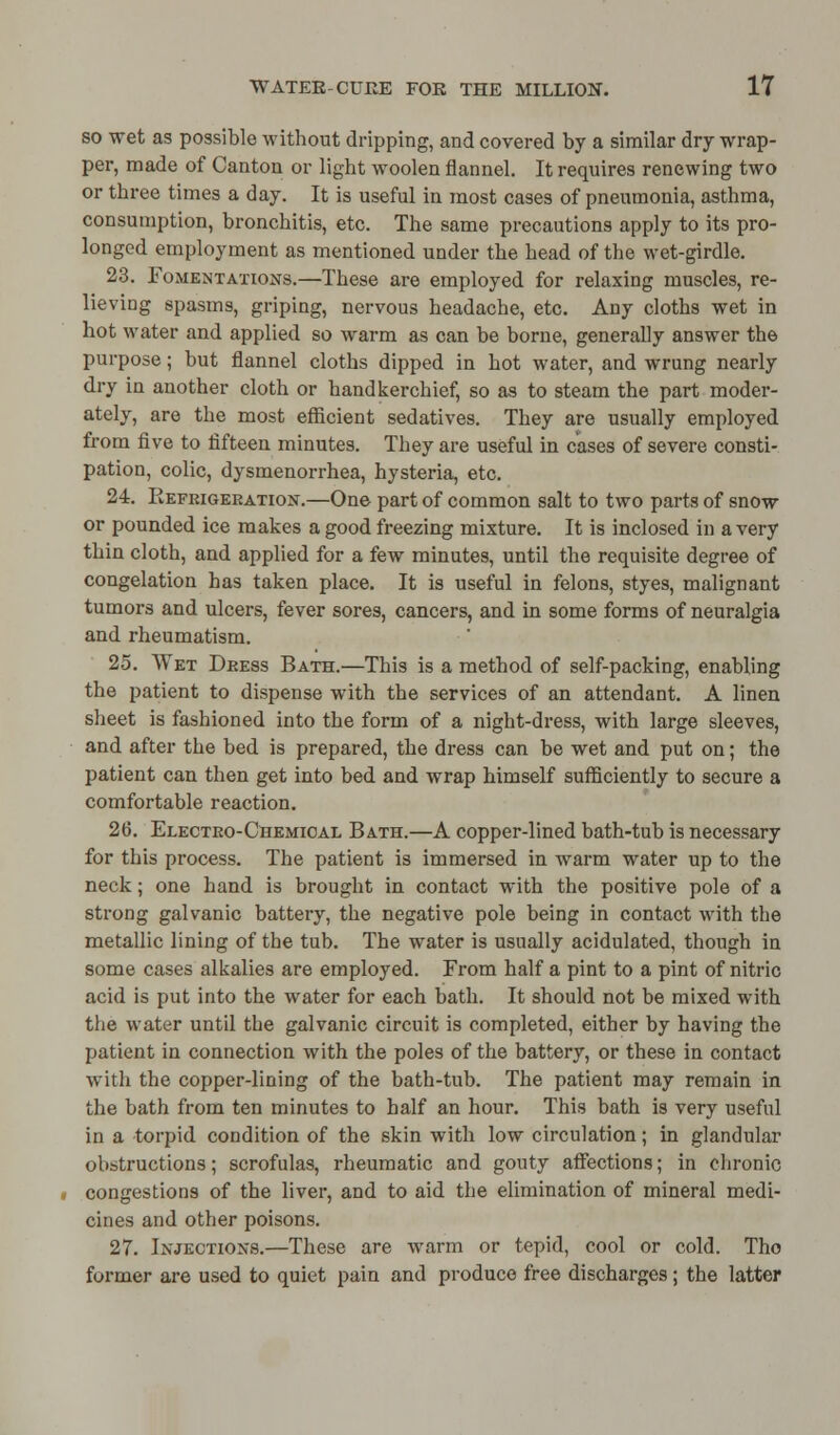 so wet as possible without dripping, and covered by a similar dry wrap- per, made of Canton or light woolen flannel. It requires renewing two or three times a day. It is useful in most cases of pneumonia, asthma, consumption, bronchitis, etc. The same precautions apply to its pro- longed employment as mentioned under the head of the wet-girdle. 23. Fomentations.—These are employed for relaxing muscles, re- lieving spasms, griping, nervous headache, etc. Any cloths wet in hot water and applied so warm as can be borne, generally answer the purpose; but flannel cloths dipped in hot water, and wrung nearly dry in another cloth or handkerchief, so as to steam the part moder- ately, are the most efficient sedatives. They are usually employed from five to fifteen minutes. They are useful in cases of severe consti- pation, colic, dysmenorrhea, hysteria, etc. 24. Refrigeration.—One part of common salt to two parts of snow or pounded ice makes a good freezing mixture. It is inclosed in a very thin cloth, and applied for a few minutes, until the requisite degree of congelation has taken place. It is useful in felons, styes, malignant tumors and ulcers, fever sores, cancers, and in some forms of neuralgia and rheumatism. 25. Wet Dress Bath.—This is a method of self-packing, enabling the patient to dispense with the services of an attendant. A linen sheet is fashioned into the form of a night-dress, with large sleeves, and after the bed is prepared, the dress can be wet and put on; the patient can then get into bed and wrap himself sufficiently to secure a comfortable reaction. 26. Electro-Chemical Bath.—A copper-lined bath-tub is necessary for this process. The patient is immersed in warm water up to the neck; one hand is brought in contact with the positive pole of a strong galvanic battery, the negative pole being in contact with the metallic lining of the tub. The water is usually acidulated, though in some cases alkalies are employed. From half a pint to a pint of nitric acid is put into the water for each bath. It should not be mixed with the water until the galvanic circuit is completed, either by having the patient in connection with the poles of the battery, or these in contact with the copper-lining of the bath-tub. The patient may remain in the bath from ten minutes to half an hour. This bath is very useful in a torpid condition of the skin with low circulation; in glandular obstructions; scrofulas, rheumatic and gouty affections; in chronic congestions of the liver, and to aid the elimination of mineral medi- cines and other poisons. 27. Injections.—These are warm or tepid, cool or cold. Tho former are used to quiet pain and produce free discharges; the latter