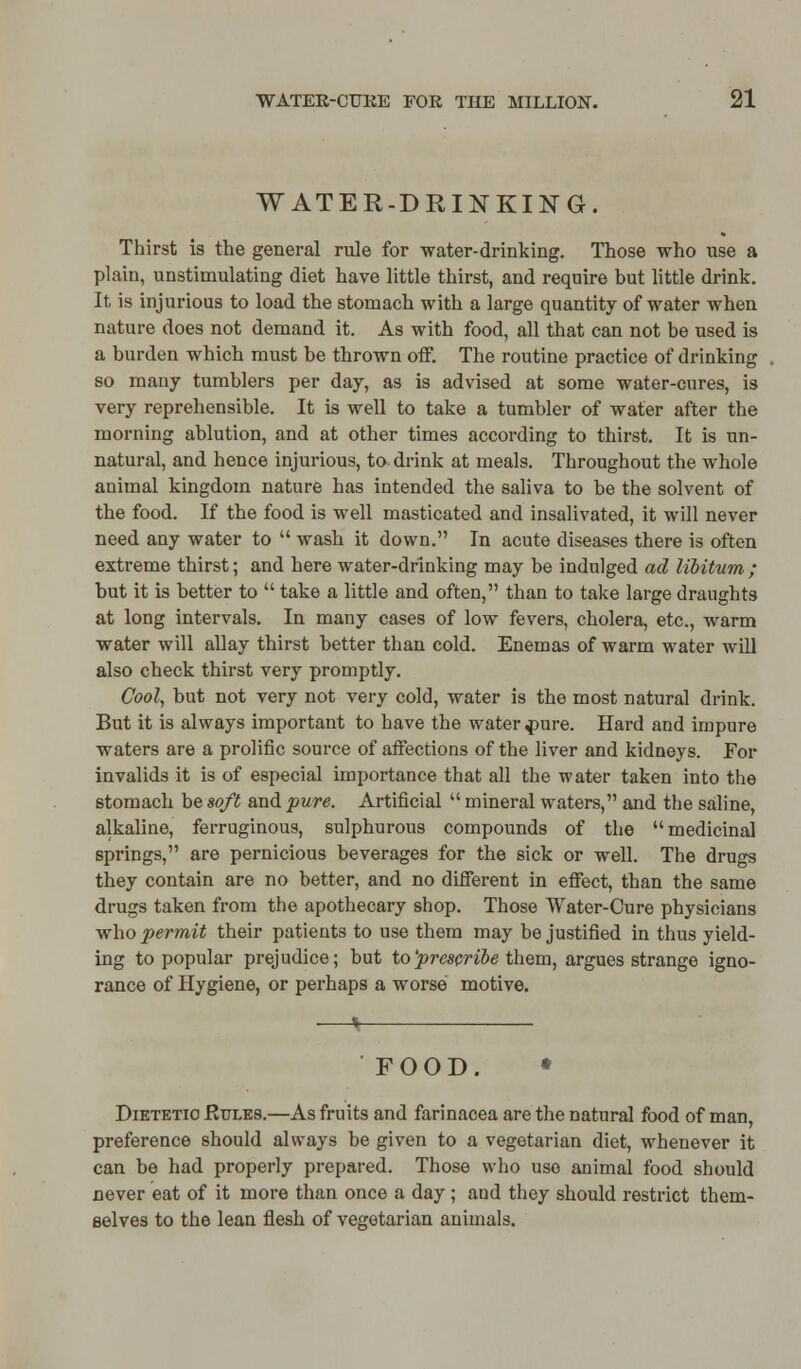 WATER-DRINKING. Thirst is the general rule for -water-drinking. Those who use a plain, unstimulating diet have little thirst, and require but little drink. It is injurious to load the stomach with a large quantity of water when nature does not demand it. As with food, all that can not be used is a burden which must be thrown off. The routine practice of drinking so many tumblers per day, as is advised at some water-cures, is very reprehensible. It is well to take a tumbler of water after the morning ablution, and at other times according to thirst. It is un- natural, and hence injurious, to drink at meals. Throughout the whole animal kingdom nature has intended the saliva to be the solvent of the food. If the food is well masticated and insalivated, it will never need any water to  wash it down. In acute diseases there is often extreme thirst; and here water-drinking may be indulged ad libitum ; but it is better to  take a little and often, than to take large draughts at long intervals. In many cases of low fevers, cholera, etc., warm water will allay thirst better than cold. Enemas of warm water will also check thirst very promptly. Cool, but not very not very cold, water is the most natural drink. But it is always important to have the water finre. Hard and impure waters are a prolific source of affections of the liver and kidneys. For invalids it is of especial importance that all the water taken into the stomach be soft and pure. Artificial  mineral waters, and the saline, alkaline, ferruginous, sulphurous compounds of the medicinal springs, are pernicious beverages for the sick or well. The drugs they contain are no better, and no different in effect, than the same drugs taken from the apothecary shop. Those Water-Cure physicians who permit their patients to use them may be justified in thus yield- ing to popular prejudice; but to 'prescribe them, argues strange igno- rance of Hygiene, or perhaps a worse motive. FOOD. • Dietetic Rules.—As fruits and farinacea are the natural food of man, preference should always be given to a vegetarian diet, whenever it can be had properly prepared. Those who use animal food should never eat of it more than once a day ; and they should restrict them- selves to the lean flesh of vegetarian animals.
