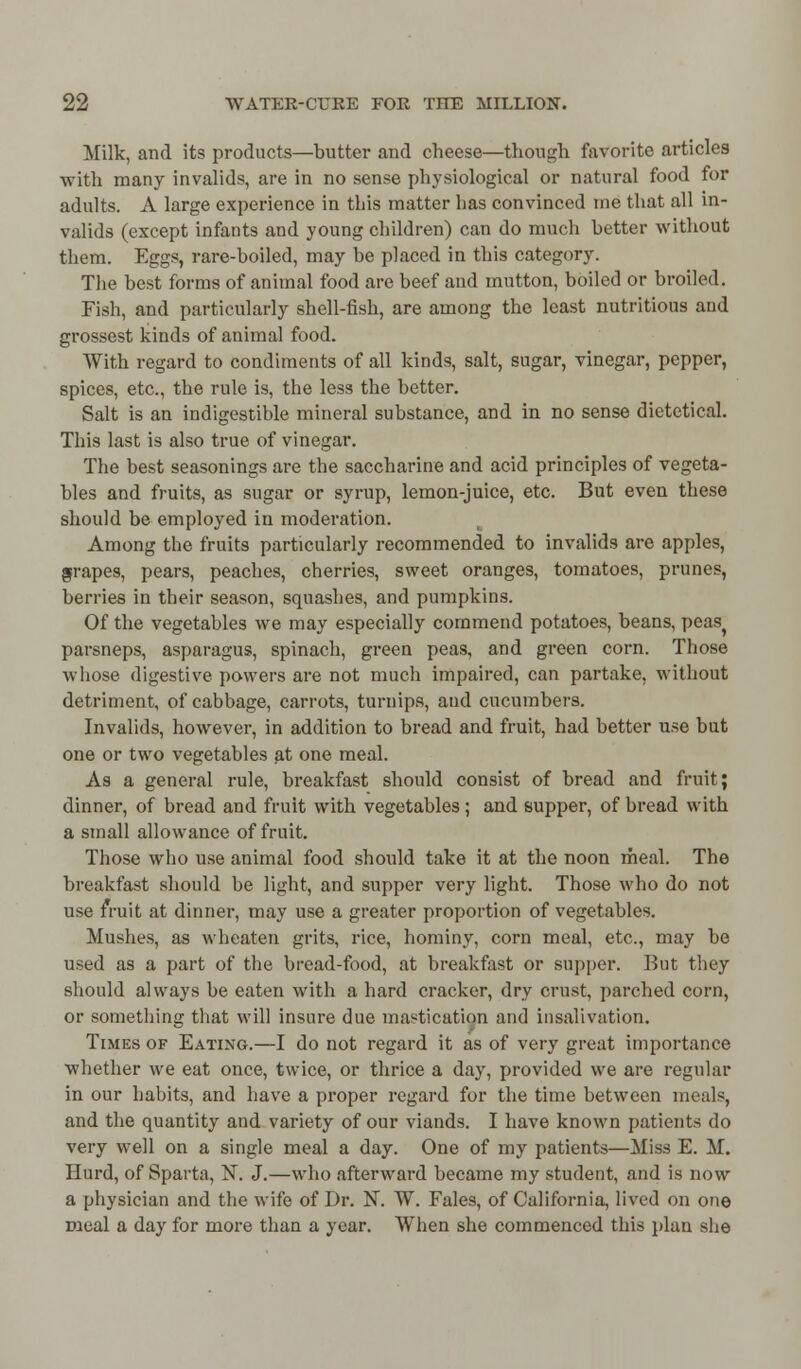 Milk, and its products—butter and cheese—though favorite articles with many invalids, are in no sense physiological or natural food for adults. A large experience in this matter has convinced me that all in- valids (except infants and young children) can do much better without them. Eggs, rare-boiled, may be placed in this category. The best forms of animal food are beef and mutton, boiled or broiled. Fish, and particularly shell-fish, are among the least nutritious and grossest kinds of animal food. With regard to condiments of all kinds, salt, sugar, vinegar, pepper, spices, etc., the rule is, the less the better. Salt is an indigestible mineral substance, and in no sense dietctical. This last is also true of vinegar. The best seasonings are the saccharine and acid principles of vegeta- bles and fruits, as sugar or syrup, lemon-juice, etc. But even these should be employed in moderation. Among the fruits particularly recommended to invalids are apples, grapes, pears, peaches, cherries, sweet oranges, tomatoes, prunes, berries in their season, squashes, and pumpkins. Of the vegetables Ave may especially commend potatoes, beans, peas? parsneps, asparagus, spinach, green peas, and green corn. Those whose digestive powers are not much impaired, can partake, without detriment, of cabbage, carrots, turnips, and cucumbers. Invalids, however, in addition to bread and fruit, had better use but one or two vegetables at one meal. As a general rule, breakfast should consist of bread and fruit; dinner, of bread and fruit with vegetables ; and supper, of bread with a small allowance of fruit. Those who use animal food should take it at the noon meal. The breakfast should be light, and supper very light. Those who do not use fruit at dinner, may use a greater proportion of vegetables. Mushes, as wheaten grits, rice, hominy, corn meal, etc., may be used as a part of the bread-food, at breakfast or supper. But they should always be eaten with a hard cracker, dry crust, parched corn, or something that will insure due mastication and insalivation. Times of Eating.—I do not regard it as of very great importance whether we eat once, twice, or thrice a day, provided we are regular in our habits, and have a proper regard for the time between meals, and the quantity and variety of our viands. I have known patients do very well on a single meal a day. One of my patients—Miss E. M. Hurd, of Sparta, N. J.—who afterward became my student, and is now a physician and the wife of Dr. N. W. Fales, of California, lived on one meal a day for more than a year. When she commenced this plan she