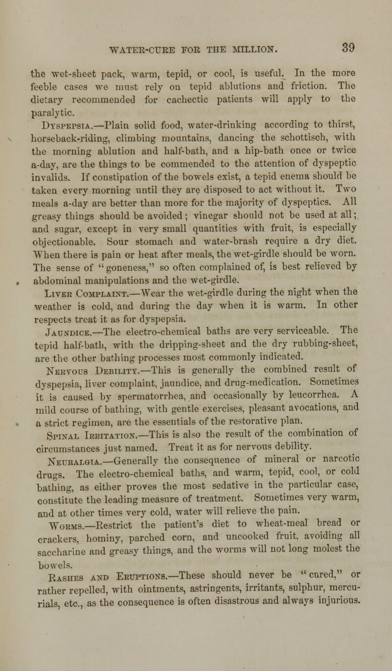 the wet-sheet pack, warm, tepid, or cool, is useful. In the more feeble cases we must rely on tepid ablutions and friction. The dietary recommended for cachectic patients will apply to the paralytic. Dyspepsia.—Plain solid food, water-drinking according to thirst, horseback-riding, climbing mountains, dancing tbe schottiscb, with the morning ablution and half-bath, and a hip-bath once or twice a-day, are the things to be commended to the attention of dyspeptic invalids. If constipation of the bowels exist, a tepid enema should be taken every morning until they are disposed to act without it. Two meals a-day are better than more for the majority of dyspeptics. All greasy things should be avoided; vinegar should not be used at all; and sugar, except in very small quantities with fruit, is especially objectionable. Sour stomach and water-brash require a dry diet. When there is pain or heat after meals, the wet-girdle should be worn. The sense of  goneness, so often complained of, is best relieved by abdominal manipulations and the wet-girdle. Livek Complaint.—Wear the wet-girdle during the night when the weather is cold, and during the day when it is warm. In other respects treat it as for dyspepsia. Jaundice.—The electro-chemical baths are very serviceable. The tepid half-bath, with the dripping-sheet and the dry rubbing-sheet, are the other bathing processes most commonly indicated. Nervous Debility.—This is generally the combined result of dyspepsia, liver complaint, jaundice, and drug-medication. Sometimes it is caused by spermatorrhea, and occasionally by leucorrhea. A mild course of bathing, with gentle exercises, pleasant avocations, and a strict regimen, are the essentials of the restorative plan. Spinal Irritation— This is also the result of the combination of circumstances just named. Treat it as for nervous debility. Neuralgia.—Generally the consequence of mineral or narcotic drugs. The electro-chemical baths, and warm, tepid, cool, or cold bathing, as either proves the most sedative in the particular case, constitute the leading measure of treatment. Sometimes very warm, and at other times very cold, water will relieve the pain. Worms.—Restrict the patient's diet to wheat-meal bread or crackers, hominy, parched corn, and uncooked fruit, avoiding all saccharine and greasy things, and the worms will not long molest the bowels. Rashes and Eruptions.—These should never be cured, or rather repelled, with ointments, astringents, irritants, sulphur, mercu- rials, etc., as the consequence is often disastrous aud always injurious.