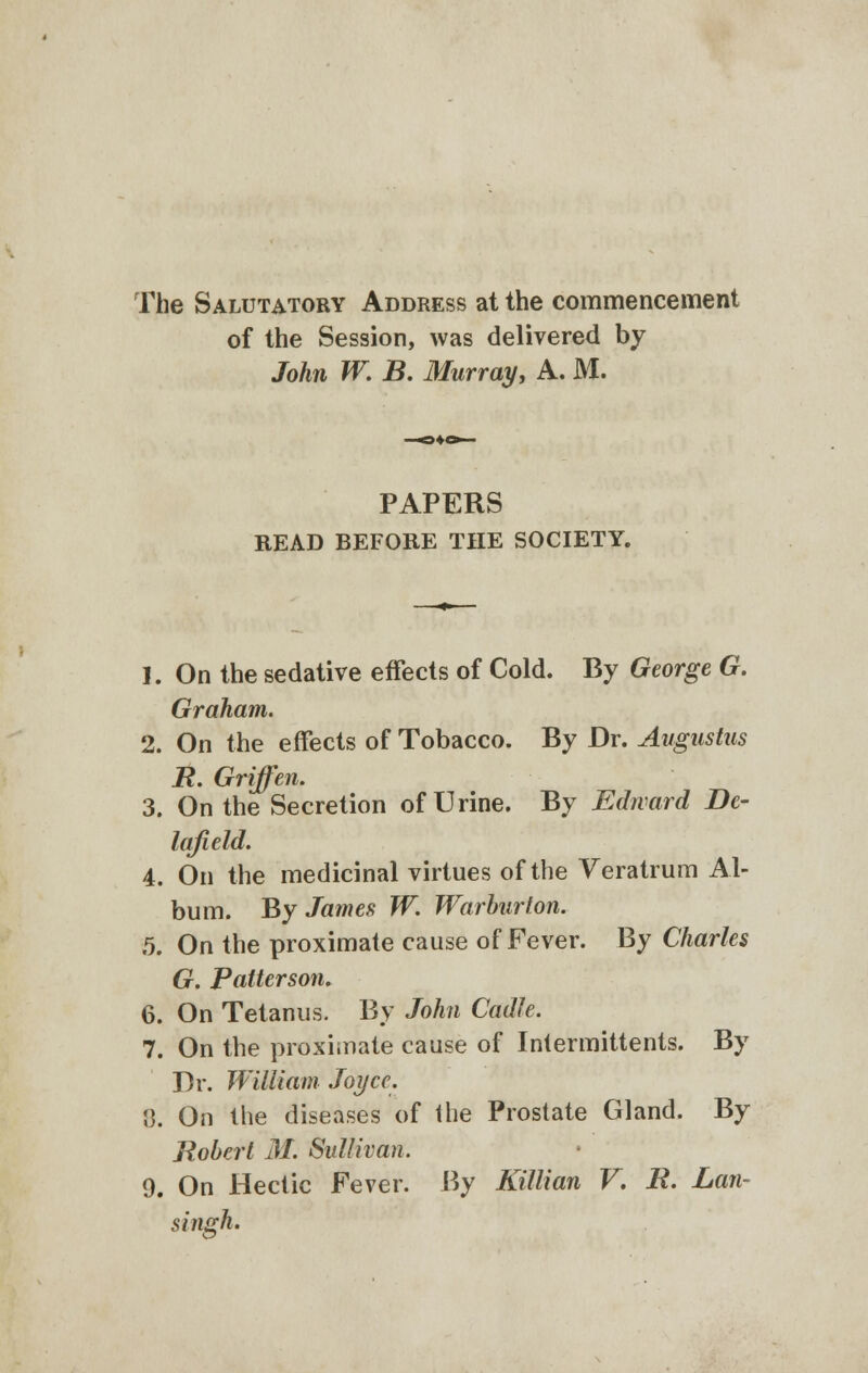 The Salutatory Address at the commencement of the Session, was delivered by John W. B. Murray, A. M. PAPERS READ BEFORE THE SOCIETY. 1. On the sedative effects of Cold. By George G. Graham. 2. On the effects of Tobacco. By Dr. Augustus B. Griffen. 3. On the Secretion of Urine. By Edward Be- lafield. 4. On the medicinal virtues of the Veratrum Al- bum. By James W. Warburton. 5. On the proximate cause of Fever. By Charles G. Patterson. 6. On Tetanus. By John Cadle. 7. On the proximate cause of Intermittents. By Dr. William Joyce. {). On the diseases of the Prostate Gland. By Robert M. Sullivan. 9. On Hectic Fever. By Killian V. B. Lan- singh.