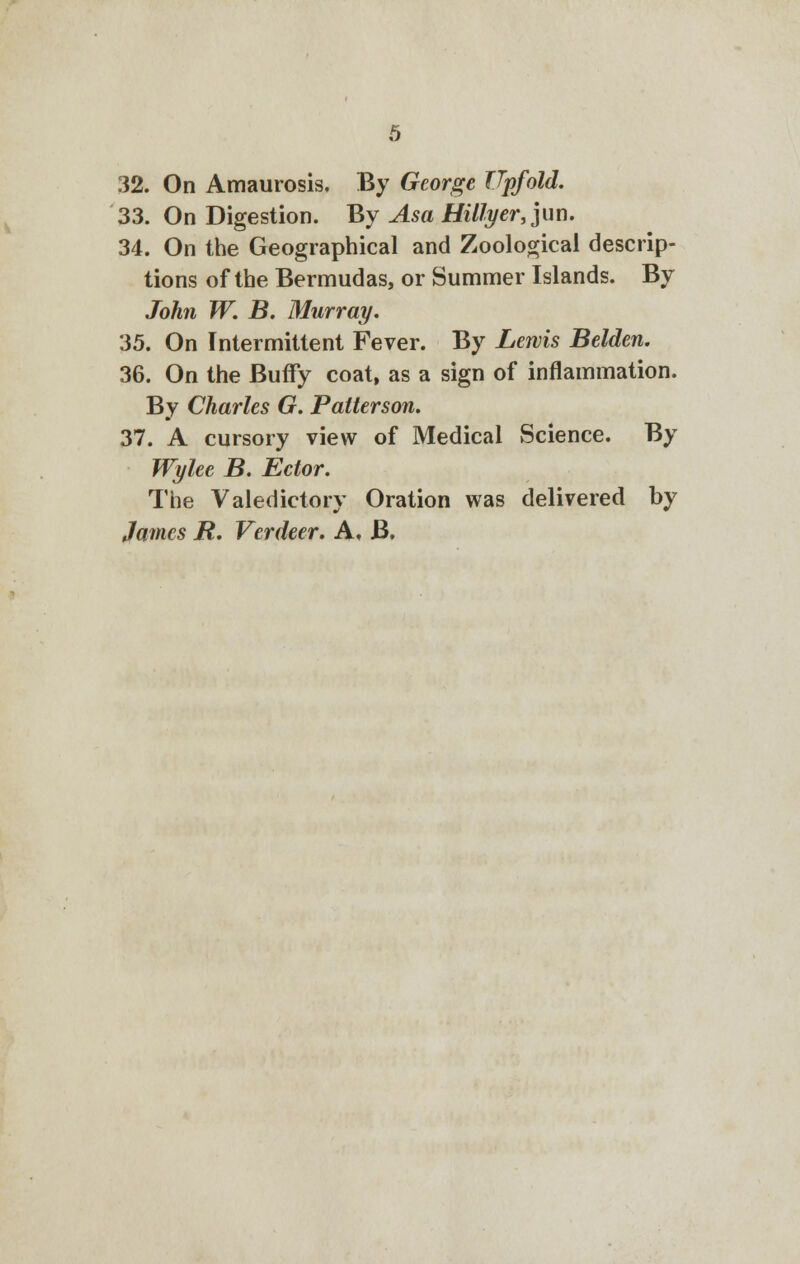 32. On Amaurosis. By George Tip/old. 33. On Digestion. By Asa Hiltyer, ]un. 34. On the Geographical and Zoological descrip- tions of the Bermudas, or Summer Islands. By John W. B. Murray. 35. On Intermittent Fever. By Lewis Belden. 36. On the Buffy coat, as a sign of inflammation. By Charles G. Patterson. 37. A cursory view of Medical Science. By Wylee B. Ector. The Valedictory Oration was delivered by James R. Verdeer. A. B.