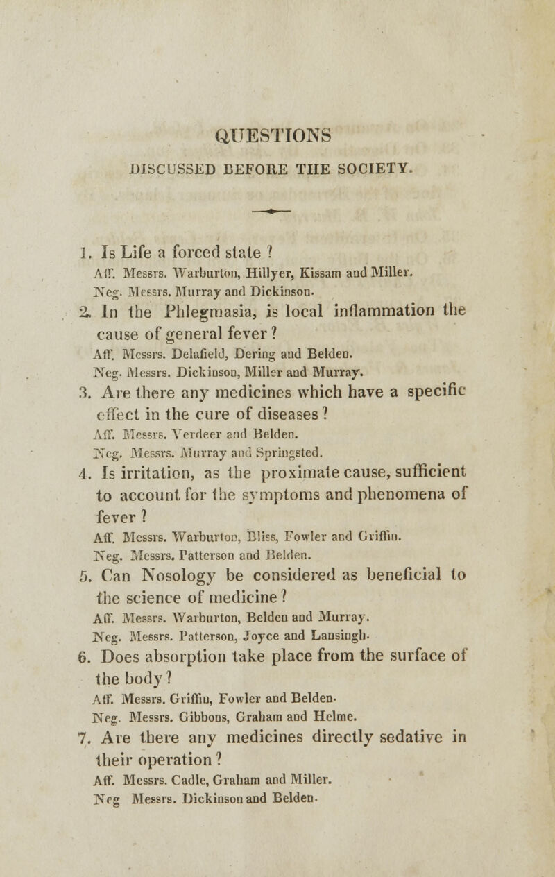 aUESTIONS DISCUSSED BEFORE THE SOCIETY. I. Is Life a forced state I Aff. Messrs. Warburton, Hillyer, Kissam and Miller. Neg. Messrs. Murray and Dickinson. %. In the Phlegmasia, is local inflammation the cause of general fever ? AflT. Messrs. Delafield, Dering and Belden. Keg. Messrs. Dickinson, Miller and Murray. 3. Are there any medicines which have a specific effect in the cure of diseases ? Aff. Messrs. Yerdeer and Belden. I'Tcg. Messrs. Murray and Springsted. 4. Is irritation, as the proximate cause, sufficient to account for the symptoms and phenomena of fever ? Aff. Messrs. Warburton, Bliss, Fowler and Griffin. Neg. Messrs. Fatterson and Belden. 5. Can Nosology be considered as beneficial to the science of medicine ? Aff. Messrs. Warburton, Belden and Murray. Neg. Messrs. Patterson, Joyce and Lansingh. 6. Does absorption take place from the surface of the body? Aff. Messrs. Griffin, Fowler and Belden- Neg. Messrs. Gibbons, Graham and Helme. 7. Are there any medicines directly sedative in their operation ? Aff. Messrs. Cadle, Graham and Miller. Neg Messrs. Dickinson and Belden-