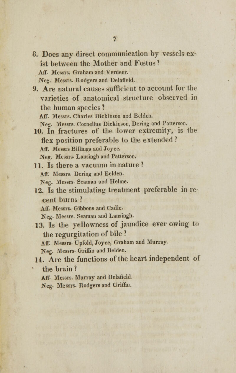 8. Does any direct communication by vessels ex- ist between the Mother and Foetus ? Aff Messrs. Graham and Verdeer. Neg. Messrs. Rodgers and Delafield. 9. Are natural causes sufficient to account for the varieties of anatomical structure observed in the human species 1 Aff. Messrs. Charles Dickinson and Belden. Neg. Messrs. Cornelius DickinsoD, Dering and Patterson. 10. In fractures of the lower extremity, is the flex position preferable to the extended ? Aff. Messrs Billings and Joyce. Neg. Messrs. Lansingh and Patterson. 11. Is there a vacuum in nature ? Aff Messrs. Dering and Belden. Neg. Messrs. Seaman and Helme. 12. Is the stimulating treatment preferable in re- cent burns ? Aff Messrs. Gibbons and Cadle. Neg. Messrs. Seaman and Lansingh. 13. Is the yellowness of jaundice ever owing to the regurgitation of bile ? Aff Messrs. Upfold, Joyce, Graham and Murray. Neg. Messrs. Griffin and Belden. 14. Are the functions of the heart independent of the brain ? Aff Messrs. Murray and Delafield. Neg. Messrs. Rodgers and Griffin.