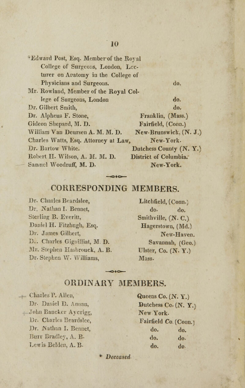 vEdward Post, Esq. Member of the Royal College of Surgeons, London, Lec- turer on ADatomy in the College of Physicians and Surgeons. Mr. Rowlaud, Member of the Royal Col- lege of Surgeons, London Dr. Gilbert Smith, Dr. Alpheus F. Stone, Gideon Shepard, M. D. William Van Deursen A. M. M. D. Charles Watts, Esq. Attorney at Law, Dr. Bartow White. Robert II. Wilson, A. M. M. D. Samuel Woodruff, M. D. do. do. do, Franklin, (Mass.) Fairfield, (Conn.) New-Brunswick, (N. J.) New-York. Dutchess County (N. Y.) District of Columbia. New-York. CORRESPONDING MEMBERS. Dr. Charles Bcardslee, Dr. Nathan I. Bennet, Sterling B. Everitt, Daniel H. Fitzhugh, Esq. Dr. James Gilbert, D.. Charles Gignilliat, M D. Mr. Stephen Hasbrouck, A. B. Dr. Stephen W. Williams, Litchfield, (Conn.) do. do. Smithville, (N. C.) Hagerstown, (Md.) New-Haven. Savannah, (Geo.) Ulster, Co. (N. Y.) Mass. ORDINARY MEMBERS. Charles P. Allen, Br- Daniel D. Annan, John Bancker Aycrigs, Dr. Charles Beardslce, Dr. Nathan I. Bennet, Burr Bradley, A. B- Lewis Beldcn, A. B. Queens Co. (N. Y.) Dutchess Co. (N. Y.) New York. Fairfield Co. (Coun.) do. do. do. do. do. do