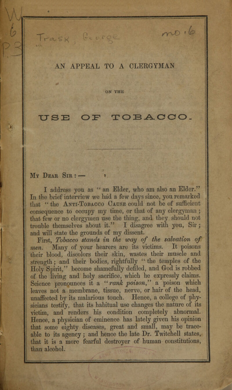 AN APPEAL TO A CLERGYMAN USE OF TOIB-A.OOO My Dear Sir : — » I address you as an Elder, who am also an Elder. In the brief interview we had a few days since, you remarked that  the Anti-Tobacco Cause could not be of sufficient consequence to occupy my time, or that of any clergyman ; that few or no clergymen use the thing, and they should not trouble themselves about it. I disagree with you, Sir; and will state the grounds of my dissent. First, Tobacco stands in the way of the salvation of men. Many of your hearers are its victims. It poisons their blood, discolors their skin, wastes their muscle and strength; and their bodies, rightfully the temples of the Holy Spirit, become shamefully defiled, and God is robbed of the living and holy sacrifice, which he expressly claims. Science pronounces it a  rank poison, a poison which leaves not a membrane, tissue, nerve, or hair of the head, unaffected by its malarious touch. Hence, a college of phy- sicians testify, that its habitual use changes the nature of its victim, and renders his condition completely abnormal. Hence, a physician of eminence has lately given his opinion that some eighty diseases, great and small, may be trace- able to its agency ; and hence the late Dr. Twitchell states, that it is a more fearful destroyer of human constitutions, tban alcohol.