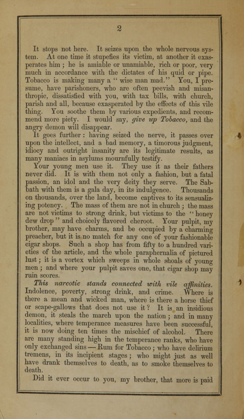 It stops not here. It seizes upon the whole nervous sys- tem. At one time it stupefies its victim, at another it exas- perates him ; he is amiable or unamiable, rich or poor, very much in accordance with the dictates of his quid or pipe. Tobacco is making many a  wise man mad. You, I pre- sume, have parishoners, who are often peevish and misan- thropic, dissatisfied with you, with tax bills, with church, parish and all, because exasperated by the effects of this vile thing. You soothe them by various expedients, and recom- mend more piety. I would say, give up Tobacco, and the angry demon will disappear. It goes further : having seized the nerve, it passes over upon the intellect, and a bad memory, a timorous judgment, idiocy and outright insanity are its legitimate results, as many maniacs in asylums mournfully testify. Your young men use it. They use it as their fathers never did. It is with them not only a fashion, but a fatal passion, an idol and the very deity they serve. The Sab- bath with them is a gala day, in its indulgence. Thousands on thousands, over the land, become captives to its sensualiz- ing potency. The mass of them are not in church ; the mass are not victims to strong drink, but victims to the honey dew drop  and choicely flavored cheroot. Your pulpit, my brother, may have charms, and be occupied by a charming preacher, but it is no match for any one of your fashionable cigar shops. Such a shop has from fifty to a hundred vari- eties of the article, and the whole paraphernalia of pictured lust; it is a vortex which sweeps in whole shoals of young men ; and where your pulpit saves one, that cigar shop may ruin scores. This narcotic stands connected with vile affinities. Indolence, poverty, strong drink, and crime. Where is there a mean and wicked man, where is there a horse thief or scape-gallows that does not use it? It is an insidious demon, it steals the march upon the nation; and in many localities, where temperance measures have been successful, it is now doing ten times the mischief of alcohol. There are many standing high in the temperance ranks, who have only exchanged sins — Rum for Tobacco; who have delirium tremens, in its incipient stages; who might just as well have drank themselves to death, as to smoke themselves to death. Did it ever occur to you, my brother, that more is paid