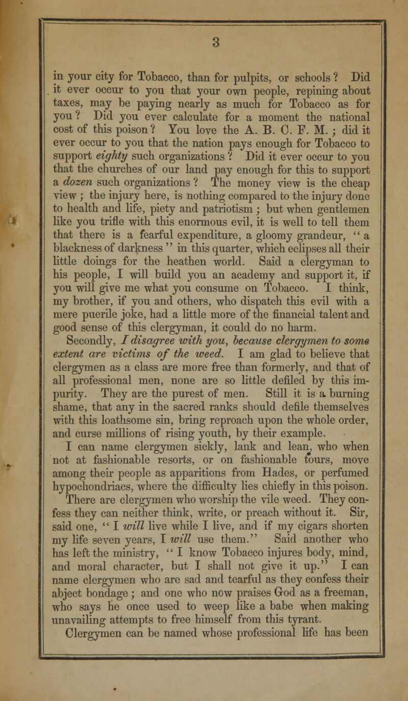 it ever occur to you that your own people, repining about taxes, may be paying nearly as much for Tobacco as for you ? Did you ever calculate for a moment the national cost of this poison? You love the A. B. C. F. M. ; did it ever occur to you that the nation pays enough for Tobacco to support eighty such organizations r Did it ever occur to you that the churches of our land pay enough for this to support a dozen such organizations ? The money view is the cheap view ; the injury here, is nothing compared to the injury done to health and life, piety and patriotism ; but when gentlemen like you trifle with this enormous evil, it is well to tell them that there is a fearful expenditure, a gloomy grandeur,  a blackness of darkness  in this quarter, which eclipses all their little doings for the heathen world. Said a clergyman to his people, I will build you an academy and support it, if you will give me what you consume on Tobacco. I think, my brother, if you and others, who dispatch this evil with a mere puerile joke, had a little more of the financial talent and good sense of this clergyman, it could do no harm. Secondly, / disagree with you, because clergymen to some extent are victims of the weed. I am glad to believe that clergymen as a class are more free than formerly, and that of all professional men, none are so little defiled by this im- purity. They are the purest of men. Still it is a burning shame, that any in the sacred ranks should defile themselves with this loathsome sin, bring reproach upon the whole order, and curse millions of rising youth, by their example. I can name clergymen sickly, lank and lean, who when not at fashionable resorts, or on fashionable tours, move among their people as apparitions from Hades, or perfumed hypochondriacs, where the difficulty lies chiefly in this poison. There are clergymen who worship the vile weed. They con- fess they can neither think, write, or preach without it. Sir, said one,  I will live while I live, and if my cigars shorten my life seven years, I will use them. Said another who has left the ministry, '' I know Tobacco injures body, mind, and moral character, but I shall not give it up. I can name clergymen who are sad and tearful as they confess their abject bondage ; and one who now praises Grod as a freeman, who says he once used to weep like a babe when making unavailing attempts to free himself from this tyrant. Clergymen can be named whose professional life has been