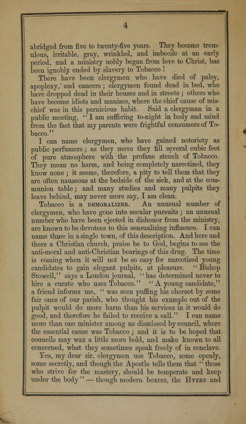 abridged from five to twenty-five years. They became trem- ulous, irritable, gray, wrinkled, and imbecile at an early period, and a ministry nobly began from love to Christ, has been ignobly ended by slavery to Tobacco ! There have been clergymen who have died of palsy, apoplexy,' and cancers; clergymen found dead in bed, who have dropped dead in their houses and in streets ; others who have become idiots and maniacs, where the chief cause of mis- chief was in this pernicious habit. Said a clergyman in a public meeting,  I am suffering to-night in body and mind from the fact that my parents were frightful consumers of To- bacco. I can name clergymen, who have gained notoriety as public perfumers; as they move they fill several cubic feet of pure atmosphere with the profane stench of Tobacco. They mean no harm, and being completely narcotized, they know none ; it seems, therefore, a pity to tell them that they are often nauseous at the bedside of the sick, and at the com- munion table; and many studies and many pulpits they leave behind, may never more say, I am clean. Tobacco is a demoralizer. An unusual number of clergymen, who have gone into secular pursuits ; an unusual number who have been ejected in dishonor from the ministry, are known to be devotees to this sensualizing influence. I can name three in a single town, of this description. And here and there a Christian church, praise be to God, begins to see the anti-moral and anti-Christian bearings of this drug. The time is coming when it will not be so easy for narcotized young candidates to gain elegant pulpits, at pleasure.  Bishop Stowell, says a London journal, has determined never to hire a curate who uses Tobacco.  A young candidate, a friend informs me,  was seen puffing his cheroot by some fair ones of our parish, who thought his example out of the pulpit would do more harm than his services in it would do good, and therefore he failed to receive a call. I can name more than one minister among us dismissed by council, where the essential cause was Tobacco ; and it is to be hoped that councils may wax a little more bold, and make known to all concerned, what they sometimes speak freely of in conclave. Yes, my dear sir, clergymen use Tobacco, some openly, some secretly, and though the Apostle tells them that  those who strive for the mastery, should be temperate and keep under the body  — though modern boxers, the Hyers and