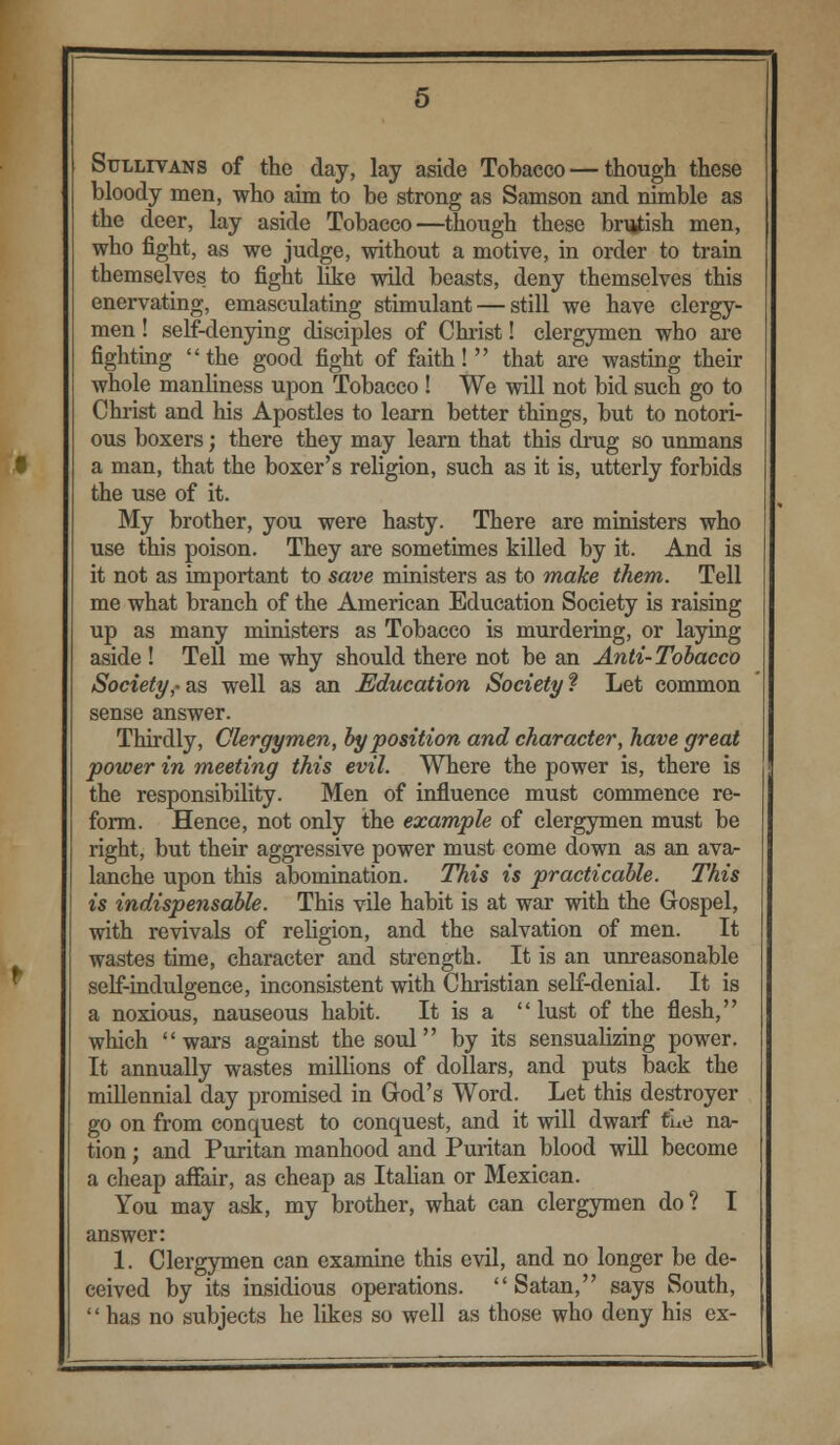 Sullivans of the day, lay aside Tobacco — though these bloody men, who aim to be strong as Samson and nimble as the deer, lay aside Tobacco—though these brutish men, who fight, as we judge, without a motive, in order to train themselves to fight like wild beasts, deny themselves this enervating, emasculating stimulant — still we have clergy- men ! self-denying disciples of Christ! clergymen who are fighting the good fight of faith! that are wasting their whole manliness upon Tobacco ! We will not bid such go to Christ and his Apostles to learn better things, but to notori- ous boxers; there they may learn that this drug so unmans a man, that the boxer's religion, such as it is, utterly forbids the use of it. My brother, you were hasty. There are ministers who use this poison. They are sometimes killed by it. And is it not as important to save ministers as to make them. Tell me what branch of the American Education Society is raising up as many ministers as Tobacco is murdering, or laying aside ! Tell me why should there not be an Anti-Tobacco Society,- as well as an Education Society ? Let common sense answer. Thirdly, Clergymen, by position and character, have great power in meeting this evil. Where the power is, there is the responsibility. Men of influence must commence re- form. Hence, not only the example of clergymen must be right, but their aggressive power must come down as an ava- lanche upon this abomination. This is practicable. This is indispensable. This vile habit is at war with the Gospel, with revivals of religion, and the salvation of men. It wastes time, character and strength. It is an unreasonable self-indulgence, inconsistent with Christian self-denial. It is a noxious, nauseous habit. It is a  lust of the flesh, which wars against the soul by its sensualizing power. It annually wastes millions of dollars, and puts back the millennial day promised in God's Word. Let this destroyer go on from conquest to conquest, and it will dwarf tue na- tion ; and Puritan manhood and Puritan blood will become a cheap affair, as cheap as Italian or Mexican. You may ask, my brother, what can clergymen do? I answer: 1. Clergymen can examine this evil, and no longer be de- ceived by its insidious operations. Satan, says South,  has no subjects he likes so well as those who deny his ex-
