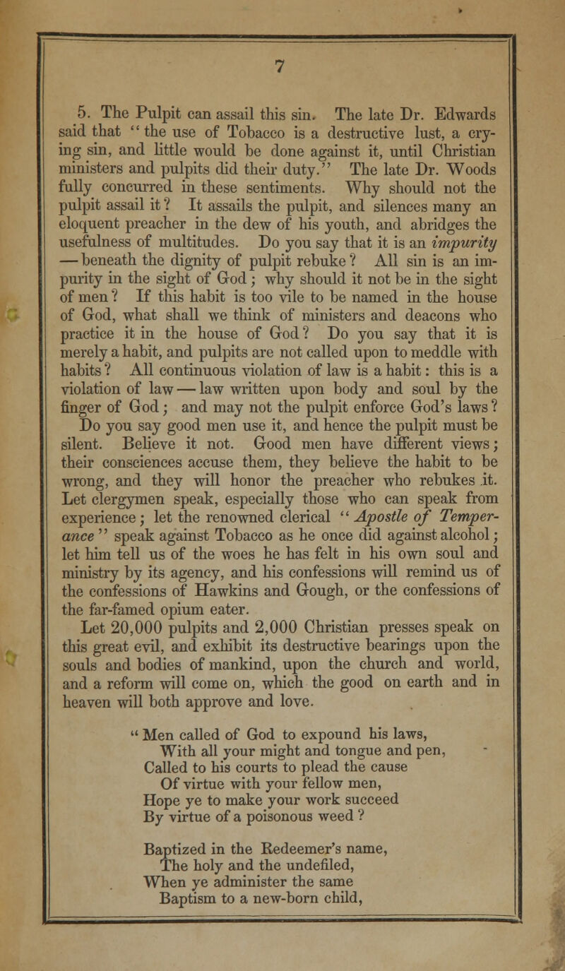 5. The Pulpit can assail this sin. The late Dr. Edwards said that the use of Tobacco is a destructive lust, a cry- ing sin, and little would be done against it, until Christian ministers and pulpits did then duty. The late Dr. Woods fully concurred in these sentiments. Why should not the pulpit assail it ? It assails the pulpit, and silences many an eloquent preacher in the dew of his youth, and abridges the usefulness of multitudes. Do you say that it is an impurity — beneath the dignity of pulpit rebuke ? All sin is an im- purity in the sight of God; why should it not be in the sight of men *? If this habit is too vile to be named in the house of God, what shall we think of ministers and deacons who practice it in the house of God ? Do you say that it is merely a habit, and pulpits are not called upon to meddle with habits ? All continuous violation of law is a habit: this is a violation of law — law written upon body and soul by the finger of God; and may not the pulpit enforce God's laws ? Do you say good men use it, and hence the pulpit must be silent. Believe it not. Good men have different views; their consciences accuse them, they believe the habit to be wrong, and they will honor the preacher who rebukes it. Let clergymen speak, especially those who can speak from experience; let the renowned clerical Apostle of Temper- ance  speak against Tobacco as he once did against alcohol; let him tell us of the woes he has felt in his own soul and ministry by its agency, and his confessions will remind us of the confessions of Hawkins and Gough, or the confessions of the far-famed opium eater. Let 20,000 pulpits and 2,000 Christian presses speak on this great evil, and exhibit its destructive bearings upon the souls and bodies of mankind, upon the church and world, and a reform will come on, which the good on earth and in heaven will both approve and love.  Men called of God to expound his laws, With all your might and tongue and pen, Called to his courts to plead the cause Of virtue with your fellow men, Hope ye to make your work succeed By virtue of a poisonous weed ? Baptized in the Redeemer's name, The holy and the undefined, When ye administer the same Baptism to a new-born child,