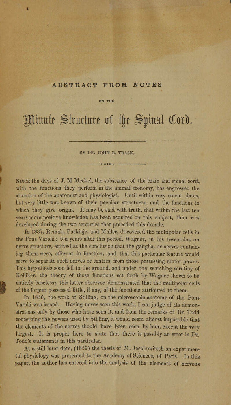 ABSTRACT FROM NOTES mutr <^triictnu of l|e <^phml €ut BY DR. JOHN B. TRASK. Since the days of J. M Meckel, the substance of the brain and spinal cord, with the functions they perform in the animal economy, has engrossed the attention of the anatomist and physiologist. Until within very recent dates, but very little was known of their peculiar structures, and the functions to which they give origin. It may be said with truth, that within the last ten years more positive knowledge has been acquired on this subject, than was developed during the two centuries that preceded this decade. In 1837, Remak, Purkinje, and Muller, discovered the multipolar cells in the Pons Varolii; ten years after this period, Wagner, in his researches on nerve structure, arrived at the conclusion that the ganglia, or nerves contain- ing them were, afferent in function, and that this particular feature would serve to separate such nerves or centres, from those possessing motor power. This hypothesis soon fell to the ground, and under the searching scrutiny of KoUiker, the theory of those functions set forth by Wagner shown to be entirely baseless; this latter observer demonstrated that the multipolar cells of the forpier possessed little, if any, of the functions attributed to them. In 1856, the work of Stilling, on the microscopic anatomy of the Pons Varolii was issued. Having never seen this work, I can judge of its demon- strations only by those who have seen it, and from the remarks of Dr. Todd concerning the powers used by Stilling, it would seem almost impossible that the elements of the nerves should have been seen by him, except the very largest. It is proper here to state that there is possibly an error in Dr. Todd's statements in this particular. At a still later date, (18o9) the thesis of M. Jacubowitsch on experimen- tal physiology was presented to the Academy of Sciences, of Paris. In this paper, the author has entered into the analysis of the elements of nervous