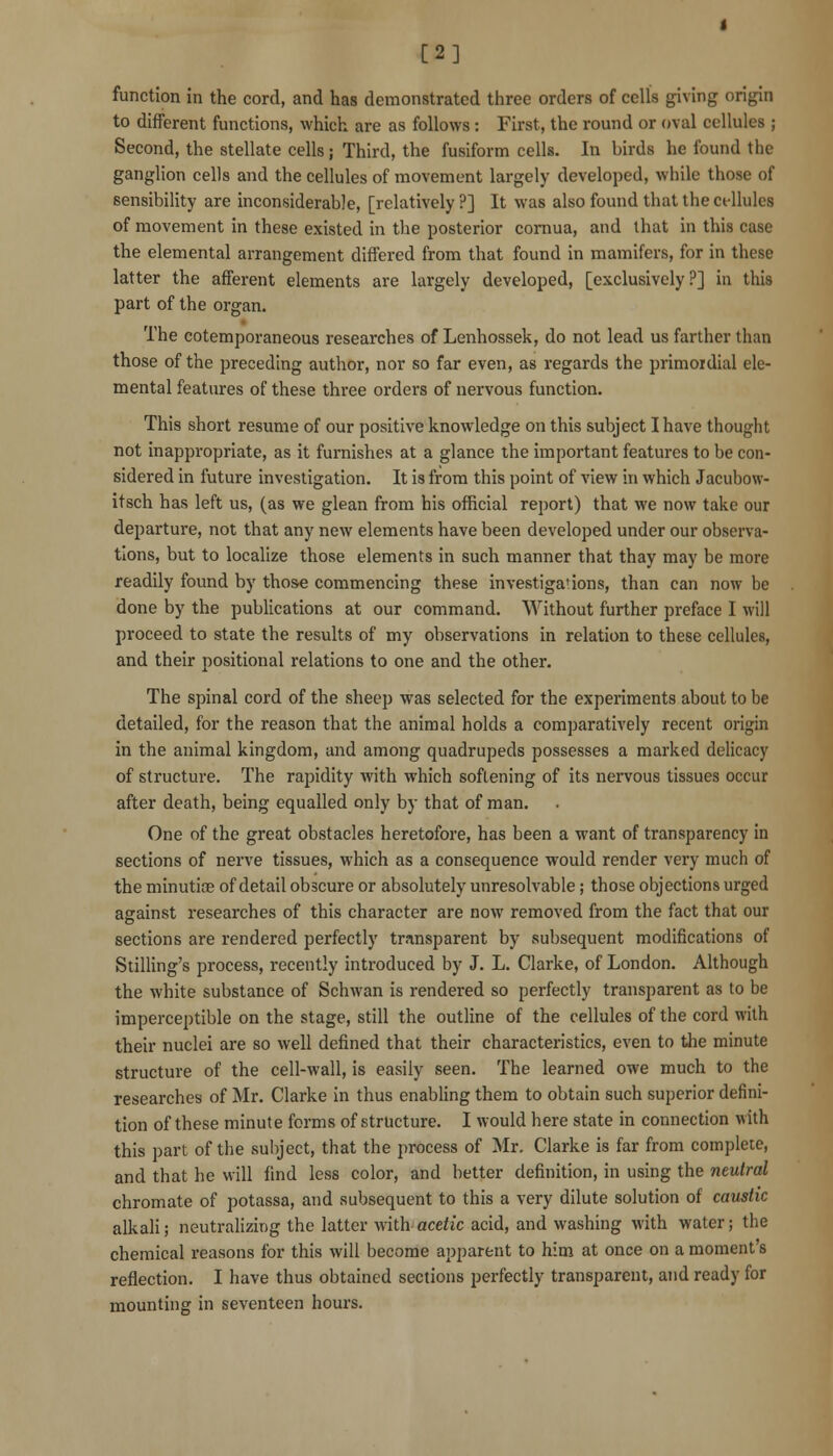 [2] function in the cord, and has demonstrated three orders of cells giving origin to different functions, which are as follows: First, the round or oval cellules ; Second, the stellate cells; Third, the fusiform cells. In birds he found the ganglion cells and the cellules of movement largely developed, while those of sensibihty are inconsiderable, [relatively ?] It was also found that the ct-Uulcs of movement in these existed in the posterior comua, and that in this case the elemental arrangement differed from that found in mamifers, for in these latter the afferent elements are largely developed, [exclusively ?] in this part of the organ. The cotemporaneous researches of Lenhossek, do not lead us farther than those of the preceding author, nor so far even, as regards the primordial ele- mental features of these three orders of nervous function. This short resume of our positive knowledge on this subject I have thought not inappropriate, as it furnishes at a glance the important features to be con- sidered in future investigation. It is from this point of view in which Jacubow- itsch has left us, (as we glean from his official report) that we now take our departure, not that any new elements have been developed under our observa- tions, but to localize those elements in such manner that thay may be more readily found by those commencing these investigations, than can now be done by the publications at our command. Without further preface I will proceed to state the results of my observations in relation to these cellules, and their positional relations to one and the other. The spinal cord of the sheep was selected for the experiments about to be detailed, for the reason that the animal holds a comparatively recent origin in the animal kingdom, and among quadrupeds possesses a marked delicacy of structure. The rapidity with which softening of its nervous tissues occur after death, being equalled only by that of man. One of the great obstacles heretofore, has been a want of transparency in sections of nerve tissues, which as a consequence would render very much of the minutiae of detail obscure or absolutely unresolvable; those objections urged against researches of this character are now removed from the fact that our sections are rendered perfectly transparent by subsequent modifications of Stilling's process, recently introduced by J. L. Clarke, of London. Although the white substance of Schwan is rendered so perfectly transparent as to be imperceptible on the stage, still the outline of the cellules of the cord with their nuclei are so well defined that their characteristics, even to tlie minute structure of the cell-wall, is easily seen. The learned owe much to the researches of Mr. Clarke in thus enabling them to obtain such superior defini- tion of these minute forms of structure. I would here state in connection with this part of the subject, that the process of Mr. Clarke is far from complete, and that he will find less color, and better definition, in using the neutral chromate of potassa, and subsequent to this a very dilute solution of caustic alkali; neutralizing the latter with acetic acid, and washing with water; the chemical reasons for this will become apparent to him at once on a moment's reflection. I have thus obtained sections perfectly transparent, and ready for mounting in seventeen hours.