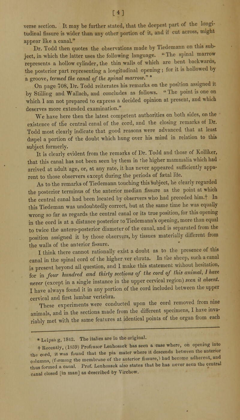 [4] verse section. It may be further stated, that the deepest part of the longi- tuduial fissure is wider than any other portion of it, and if cut across, might appear like a canal. Dr. Todd then quotes the observations made by Tiedemann on this sub- ject, in which the latter uses the following language.  The spinal marrow represents a hollow cylinder, the thin walls of which are bent backwards, the posterior part representing a longitudinal opening ; for it is hollowed by a groove, termed the canal of the spinal marrow. * On page 708, Dr. Todd reiterates his remarks on the position assigned it by Stilling and Wallach, and concludes as follows. The point is one on which I am not prepared to express a decided opinion at present, and which deserves more extended examination. We have here then the latest competent authorities on both sides, on the existence of the central canal of the cord, and the closing remarks of Dr. Todd most clearly indicate that good reasons were advanced that at least dispel a portion of the doubt which hung over his mind in relation to thi* subject formerly. It is clearly evident from the remarks of Dr. Todd and those of Kolliker, that this canal has not been seen by them in the higher mammalia which had arrived at adult age, or, at any rate, it has never appeared sufficiently appa- rent to those observers except during the periods of fcetal life. As to the remarks of Tiedemann touching this subject, he clearly regarded the posterior terminus of the anterior median fissure as the point at wliich the central canal had been located by observers who had preceded him.f In this Tiedeman was undoubtedly correct, but at the same time he was equally wrong so far as regards the central canal or its true position, for this opening in the cord is at a distance posterior to Tiedemann's opening, more than equal to twice the antero-posterior diameter of the canal, and is separated from the position assigned it by those observers, by tissues materially different from the walls of the anterior fissure. I think there cannot rationally exist a doubt as to the presence of this canal in the spinal cord of the higher ver ebrata. In ihe sheep, such a canal is present beyond all question, and I make this statement without hesitation, for in four hundred and thirty sectio7is of the cord of this animal, 1 have never (except in a single instance in the upper cervical region) seen it absent. I have always found it in any portion of the cord included between the upper cervical and first lumbar vertebra. These experiments were conducted upon the cord removed from nine animals, and in the sections made from the different specimens, I have inva- riably met with the same features at identical points of the organ from each * Lfcipsit g, I8t2. The italics are in the original. + Recently, (1859) Professor Lenhossek has seen a case where, on opening into the cord it wus found that the pia mater where it descends between the anterior columns V-rming the membrane of the aatcrior fissure,^ had become adherent, and thus formed a canal. Prof. Lenhossek also states that he has never seen the central canal closed [in man] as described by Virchow.