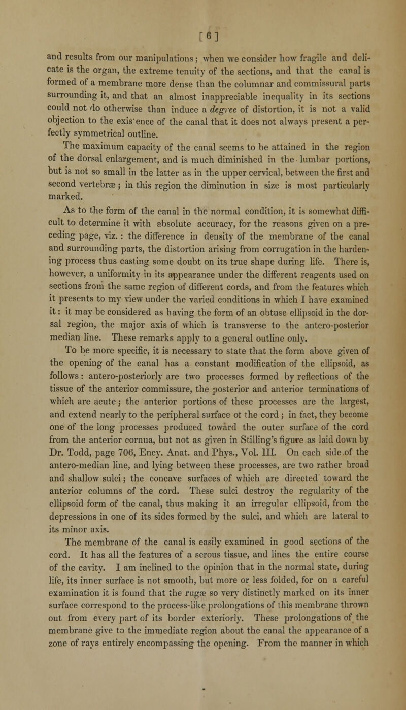 [6] and results from our manipulations; when we consider how fragile and deli- cate is the organ, the extreme tenuity of the sections, and that the canal is formed of a membrane more dense than the columnar and commissural parts surrounding it, and that an almost inappreciable inequality in its sections could not do otherwise than induce a degiee of distortion, it is not a valid objection to the exis'ence of the canal that it does not always present a per- fectly symmetrical outline. The maximum capacity of the canal seems to be attained in the region of the dorsal enlargement, and is much diminished in the lumbar portions, but is not so small in the latter as in the upper cervical, between the first and second vertebrae ; in this region the diminution in size is most particularly marked. As to the form of the canal in the normal condition, it is somewhat diffi- cult to determine it with absolute accuracy, for the reasons given on a pre- ceding page, viz. : the difference in density of the membrane of the canal and surrounding parts, the distortion arising from corrugation in the harden- ing process thus casting some doubt on its true shape during life. There is, however, a uniformity in its appearance under the different reagents used on sections from the same region of different cords, and from the features which it presents to my ^^ew under the varied conditions in which I have examined it: it may be considered as having the form of an obtuse elHpsoid in the dor- sal region, the major axis of which is transverse to the antero-posterior median line. These remarks apply to a general outline only. To be more specific, it is necessary to state that the form above given of the opening of the canal has a constant modification of the ellipsoid, as follows: antero-posteriorly are two processes formed by reflections of the tissue of the anterior commissure, the posterior and anterior terminations of which are acute; the anterior portions of these processes are the largest, and extend nearly to the peripheral surface of the cord; in fact, they become one of the long processes produced toward the outer surface of the cord from the anterior cornua, but not as given in Stilling's figure as laid down by Dr. Todd, page 706, Ency. Anat. and Phys., Vol. IH. On each side.of the antero-median line, and lying between these processes, are two rather broad and shallow sulci; the concave surfaces of which are directed toward the anterior columns of the cord. These sulci destroy the regularity of the ellipsoid form of the canal, thus making it an irregular ellipsoid, from the depressions in one of its sides formed by the sulci, and which are lateral to its minor axis. The membrane of the canal is easily examined in good sections of the cord. It has all the features of a serous tissue, and lines the entire course of the cavity. I am inclined to the opinion that in the normal state, during life, its inner surface is not smooth, but more or less folded, for on a careful examination it is found that the rugne so very distinctly marked on its inner surface correspond to the process-like prolongations of this membrane thrown out from every part of its border exteriorly. These prolongations of the membrane give to the immediate region about the canal the appearance of a zone of rays entirely encompassing the opening. From the manner in which