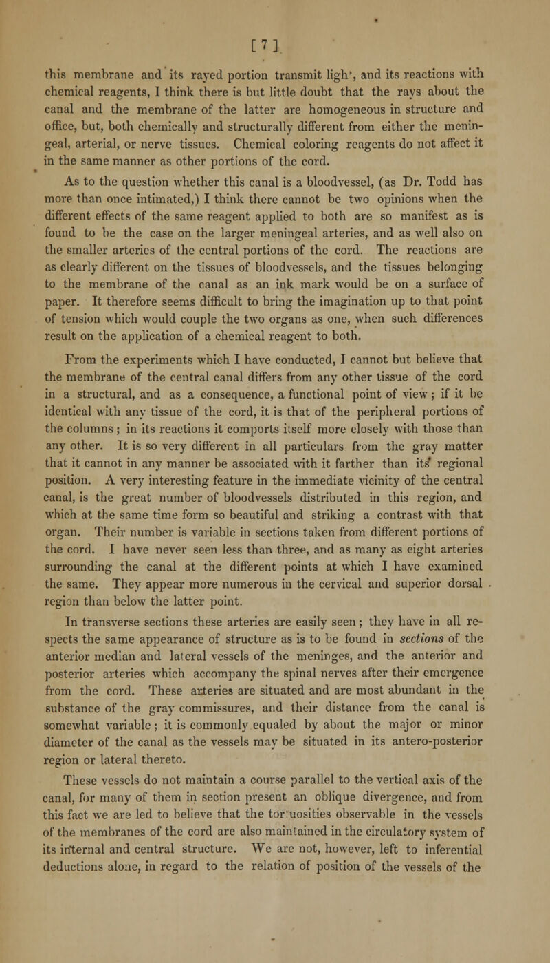 en. this membrane and its rayed portion transmit ligh% and its reactions with chemical reagents, I think there is but little doubt that the rays about the canal and the membrane of the latter are homogeneous in structure and office, but, both chemically and structurally different from either the menin- geal, arterial, or nerve tissues. Chemical coloring reagents do not affect it in the same manner as other portions of the cord. As to the question whether this canal is a bloodvessel, (as Dr. Todd has more than once intimated,) I think there cannot be two opinions when the different effects of the same reagent applied to both are so manifest as is found to be the case on the larger meningeal arteries, and as well also on the smaller arteries of the central portions of the cord. The reactions are as clearly different on the tissues of bloodvessels, and the tissues belonging to the membrane of the canal as an ink mark would be on a surface of paper. It therefore seems difficult to bring the imagination up to that point of tension which would couple the two organs as one, when such diffei'ences result on the application of a chemical reagent to both. From the experiments which I have conducted, I cannot but believe that the membrane of the central canal differs from any other tissue of the cord in a structural, and as a consequence, a functional point of view ; if it be identical with any tissue of the cord, it is that of the peripheral portions of the columns; in its reactions it comports itself more closely with those than any other. It is so very different in all particulars from the gray matter that it cannot in any manner be associated with it farther than its* regional position. A very interesting feature in the immediate vicinity of the central canal, is the great number of bloodvessels distributed in this region, and which at the same time form so beautiful and striking a contrast with that organ. Their number is variable in sections taken from different portions of the cord. I have never seen less than three, and as many as eight arteries surrounding the canal at the different points at which I have examined the same. They appear more numerous in the cervical and superior dorsal region than below the latter point. In transverse sections these arteries are easily seen; they have in all re- spects the same appearance of structure as is to be found in sections of the anterior median and lateral vessels of the meninges, and the anterior and posterior arteries which accompany the spinal nerves after their emergence from the cord. These arteries are situated and are most abundant in the substance of the gray commissures, and their distance from the canal is somewhat variable; it is commonly equaled by about the major or minor diameter of the canal as the vessels may be situated in its antero-posterior region or lateral thereto. These vessels do not maintain a course parallel to the vertical axis of the canal, for many of them in section present an oblique divergence, and from this fact we are led to believe that the toruosities observable in the vessels of the membranes of the cord are also maintained in the circulatory system of its internal and central structure. We are not, however, left to inferential deductions alone, in regard to the relation of position of the vessels of the