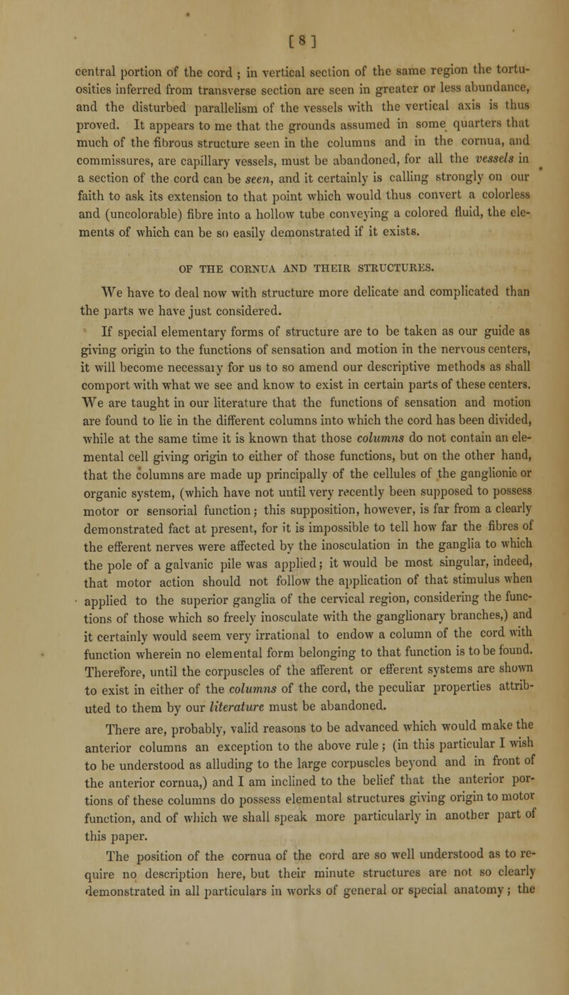 [8] central portion of the cord ; in vertical section of the same region the tortu- osities inferred from transverse section are seen in greater or less abundance, and the disturbed parallelism of the vessels with the vertical axis is thus proved. It appears to me that the grounds assumed in some quarters that much of the fibrous structure seen in the columns and in the cornua, and commissures, are capillary vessels, must be abandoned, for all the vessels in a section of the cord can be seen, and it certainly is calling strongly on our faith to ask its extension to that point which would thus convert a colorless and (uncolorable) fibre into a hollow tube conveying a colored fluid, the ele- ments of which can be so easily demonstrated if it exists. OF THE CORXUA AND THEIR STRUCTURES. We have to deal now with structure more delicate and complicated than the parts we have just considered. If special elementary forms of structure are to be taken as our guide as giving origin to the functions of sensation and motion in the nervous centers, it will become necessaiy for us to so amend our descriptive methods as shall comport with what we see and know to exist in certain parts of these centers. We are taught in our literature that the functions of sensation and motion are found to lie in the different columns into which the cord has been divided, while at the same time it is known that those columns do not contain an ele- mental cell giving origin to either of those functions, but on the other hand, that the columns are made up principally of the cellules of the ganglionic or organic system, (which have not until very recently been supposed to possess motor or sensorial function; this supposition, however, is far from a clearly demonstrated fact at present, for it is impossible to tell how far the fibres of the efferent nerves were affected by the inosculation in the ganglia to which the pole of a galvanic pile was applied; it would be most singular, indeed, that motor action should not follow the application of that stimulus when ■ appHed to the superior ganglia of the cervical region, considering the func- tions of those which so freely inosculate with the ganghonary branches,) and it certainly would seem very irrational to endow a column of the cord with function wherein no elemental form belonging to that function is to be found. Therefore, until the corpuscles of the afferent or efferent systems are shown to exist in either of the columns of the cord, the peculiar properties attrib- uted to them by our literature must be abandoned. There are, probably, valid reasons to be advanced which would make the anterior columns an exception to the above rule ; (in this particular I wish to be understood as alluding to the large corpuscles beyond and in front of the anterior cornua,) and I am inclined to the belief that the anterior por- tions of these columns do possess elemental structures giving origin to motor function, and of which we shall speak more particularly in another part of this paper. The position of the cornua of the cord are so well understood as to re- quire no description here, but their minute structures are not so clearly demonstrated in all particulars in works of general or special anatomy; the