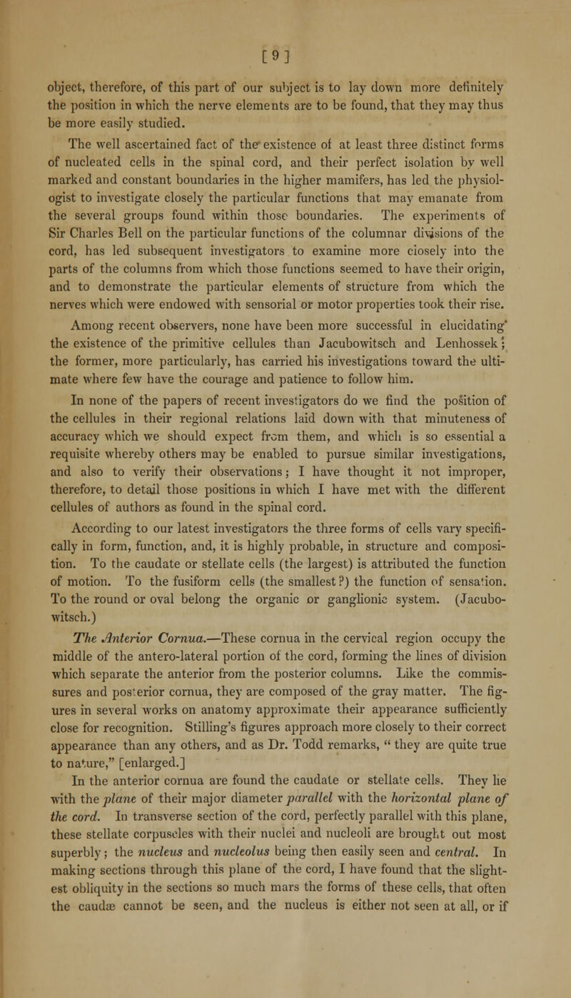 [9] object, therefore, of this part of our subject is to lay down more definitely the position in which the nerve elements are to be found, that they may thus be more easily studied. The well ascertained fact of the existence of at least three distinct forms of nucleated cells in the spinal cord, and their perfect isolation by well marked and constant boundaries in the higher mamifers, has led the physiol- ogist to investigate closely the particular functions that may emanate from the several groups found within those boundaries. The experiments of Sir Charles Bell on the particular functions of the columnar divisions of the cord, has led subsequent investigators to examine more ciosely into the parts of the columns from which those functions seemed to have their origin, and to demonstrate the particular elements of structure from which the nerves which were endowed with sensorial or motor properties look their rise. Among recent observers, none have been more successful in elucidating' the existence of the primitive cellules than Jacubowitsch and Lenhossek; the former, more particularly, has carried his investigations toward the ulti- mate where few have the courage and patience to follow him. In none of the papers of recent investigators do we find the position of the cellules in their regional relations laid down with that minuteness of accuracy which we should expect from them, and which is so essential a requisite whereby others may be enabled to pursue similar investigations, and also to verify their observations; I have thought it not improper, therefore, to detail those positions in which I have met with the different cellules of authors as found in the spinal cord. According to our latest investigators the three forms of cells vary specifi- cally in form, function, and, it is highly probable, in structure and composi- tion. To the caudate or stellate cells (the largest) is attributed the function of motion. To the fusiform cells (the smallest ?) the function of sensation. To the round or oval belong the organic or ganglionic system. (Jacubo- witsch.) The. interior Cornua.—These cornua in the cervical region occupy the middle of the antero-lateral portion of the cord, forming the lines of division which separate the anterior from the posterior columns. Like the commis- sures and posterior cornua, they are composed of the gray matter. The fig- ures in several works on anatomy approximate their appearance sufficiently close for recognition. StiUing's figures approach more closely to their correct appearance than any others, and as Dr. Todd remarks,  they are quite true to nature, [enlarged.] In the anterior cornua are found the caudate or stellate cells. They he with the plane of their major diameter parallel with the horizontal plane of the cord. In transverse section of the cord, perfectly parallel with this plane, these stellate corpuscles with their nuclei and nucleoli are brought out most superbly; the nucleus and nucleolus being then easily seen and central. In making sections through this plane of the cord, I have found that the slight- est obliquity in the sections so much mars the forms of these cells, that often the caudjfi cannot be seen, and the nucleus is either not seen at all, or if