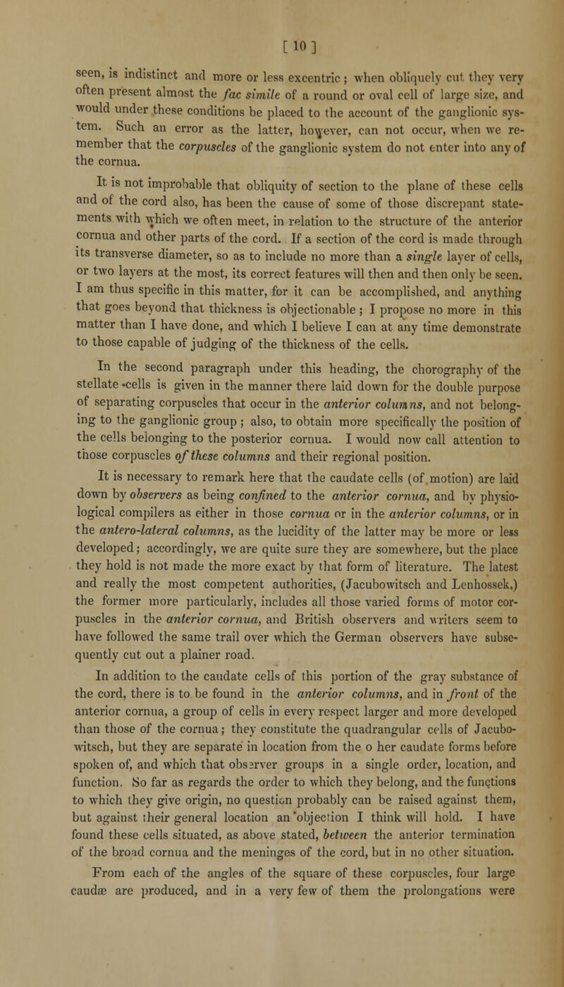 [10] seen, is indistinct and more or less excentric ; when obliquely cut they very often present almost the fac simile of a round or oval cell of large size, and would under these conditions be placed to the account of the ganglionic sys- tem. Such an error as the latter, ho\j'ever, can not occur, when we re- member that the corpuscles of the ganglionic system do not enter into any of the cornua. It is not improbable that obliquity of section to the plane of these cells and of the cord also, has been the cause of some of those discrepant state- ments with which we often meet, in relation to the structure of the anterior cornua and other parts of the cord. If a section of the cord is made through Its transverse diameter, so as to include no more than a single layer of cells, or two layers at the most, its correct features will then and then only be seen. I am thus specific in this matter, for it can be accomplished, and anything that goes beyond that thickness is objectionable ; I propose no more in this matter than I have done, and which I believe I can at any time demonstrate to those capable of judging of the thickness of the cells. In the second paragraph under this heading, the chorography of the stellate 'cells is given in the manner there laid down for the double purpose of separating corpuscles that occur in the anterior columns, and not belong- ing to the ganglionic group ; also, to obtain more specifically the position of the cells belonging to the posterior cornua. I would now call attention to those corpuscles of these columns and their regional position. It is necessary to remark here that the caudate cells (of. motion) are laid down by observers as being confined to the anterior cornua, and by physio- logical compilers as either in those cornua or in the anterior columns, or in the antero-lateral columns, as the lucidity of the latter may be more or less developed; accordingly, we are quite sure they are somewhere, but the place they hold is not made the more exact by that form of literature. The latest and really the most competent authorities, (Jacubowitsch and Lenhossek.) the former more particularly, includes all those varied forms of motor cor- puscles in the anterior cornua, and British observers and writers seem to have followed the same trail over which the German observers have subse- quently cut out a plainer road. In addition to the caudate cells of this portion of the gray substance of the cord, there is to be found in the anterior columns, and in front of the anterior cornua, a group of cells in every respect largjer and more developed than those of the cornua; they constitute the quadrangular cells of Jacubo- witsch, but they are separate in location from the o her caudate forms before spoken of, and which that observer groups in a single order, location, and function. So far as regards the order to which they belong, and the functions to which they give origin, no question probably can be raised against them, but against their general location an objection I think will hold. I have found these cells situated, as above stated, between the anterior termination of the broad cornua and the meninges of the cord, but in no other situation. From each of the angles of the square of these corpuscles, four large caudae are produced, and in a very few of them the prolongations were