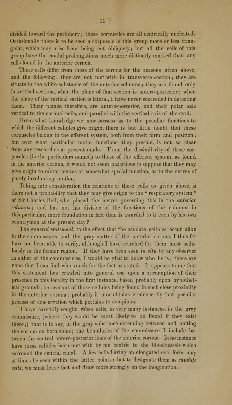 [11] divided toward the pei-iphery ; these corpuscles are all centrically nucleated. Occasionally there is to be seen a corpuscle in this group more or less trian- gular, which may arise from being cut obliquely; but all the cells of this group have the caudal prolongations much more distinctly marked than any cells found in the anterior cornua. These cells differ from those of the cornua for the reasons given above, and the following: they are not met with in transverse section ; they are situate in the white substance of the anterior columns ; they are found only in vertical sections, when the plane of that section is antero-posterior; when the plane of the vertical section is lateral, I have never succeeded in detecting them. Their planes, therefore, are antero-posterior, and their polar axis vertical to the cornual cells, and parallel with the vertical axis of the cord. From what knowledge we now possess as to the peculiar functions to which the different cellules give origin, there is but little doubt that these corpuscles belong to the efferent system, both from their form and position ; but over what particular motor functions they preside, is not so clear from any researches at present made. From the dissimilarity of these cor- puscles (in the particulars named) to those of the efferent system, as found in the anterior cornua, it would not seem hazardous to suppose that they may give origin to motor nerves of somewhat special function, as to the nerves of purely involuntary motion. Taking into consideration the relations of these cells as given above, is there not a probability that they may give origin to the  respiratory system  of Sir Charles Bell, who placed the nerves governing this in the anterior columns; and has not his division of the functions of the columns in this particular, more foundation in fact than is awarded to it even by his own countrymen at the present day ? The general statement, to the effect that the caudate cellules occur alilve in the commissures and the gray matter of the anterior cornua, I thus far have no; been able to verify, although I have searched for them most sedu- lously in the former region. If they have been seen in situ by any observer in either of the commissures, I would be glad to know who he is; there are none that I can find who vouch for the fact as stated. It appears to me that this statement has crawled into general use upon a presumption of their presence in this locaHty in the first instance, based probably upon hypothet- ical grounds, on account of those cellules being found in such close proximity in the anterior comua; probably it now obtains credence by that peculiar process of coacervation which pertains to compilers. I have carefully sought Mibse cells, in very many instances, in the gray commissure, (where they would be most likely to be found if they exist there;) that is to say, in the gray substance extending between and uniting the cornua on both sides; the boundaries of the commissure I include be- tween the central antero-posterior lines of the anterior cornua. In no instance have these cellules been met with by me centric to the bloodvessels which surround the central canal. A few cells having an elongated oval form may at times be seen within the latter points; but to designate them as caudate cells, we must leave fact and draw more strongly on the imagination.