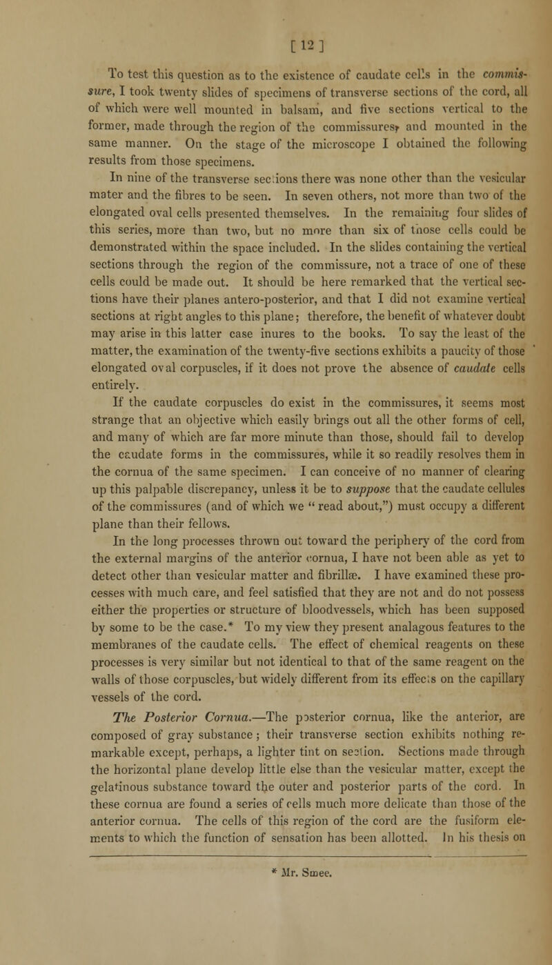 [12] To test this question as to the existence of caudate cells in the commis- sure, I took twenty slides of specimens of transverse sections of the cord, all of which were well mounted in balsam, and five sections vertical to the former, made through the region of the commissures^ and mounted in the same manner. On the stage of the microscoi^e I obtained the following results from those specimens. In nine of the transverse sec:ions there was none other than the vesicular mater and the fibres to be seen. In seven others, not more than two of the elongated oval cells presented themselves. In the remaining four slides of this series, more than two, but no more than six of those cells could be demonstrated within the space included. In the shdes containing the vertical sections through the region of the commissure, not a trace of one of these cells could be made out. It should be here remarked that the vertical sec- tions have their planes antero-posterior, and that I did not examine vertical sections at right angles to this plane; therefore, the benefit of whatever doubt may arise in this latter case inures to the books. To say the least of the matter, the examination of the twenty-five sections exhibits a paucity of those elongated oval corpuscles, if it does not prove the absence of caudate cells entirely. If the caudate corpuscles do exist in the commissures, it seems most strange that an objective which easily brings out all the other forms of cell, and many of which are far more minute than those, should fail to develop the caudate forms in the commissures, while it so readily resolves them in the cornua of the same specimen. I can conceive of no manner of clearing up this palpable discrepancy, unless it be to suppose that the caudate cellules of the commissures (and of which we  read about,) must occupy a different plane than their fellows. In the long processes thrown out toward the periphery of the cord from the external margins of the anterior cornua, I have not been able as yet to detect other than vesicular matter and fibrillae. I have examined these pro- cesses with much care, and feel satisfied that they are not and do not possess either the properties or structure of bloodvessels, which has been supposed by some to be the case.* To my view they present analagous features to the membranes of the caudate cells. The effect of chemical reagents on these processes is very similar but not identical to that of the same reagent on the walls of those corpuscles, but widely difi'erent from its efrec;s on the capillary vessels of the cord. The Posterior Cornua.—The posterior cornua, like the anterior, are composed of gray substance; their transverse section exhibits nothing re- markable except, perhaps, a lighter tint on section. Sections made through the horizontal plane develop little else than the vesicular matter, except the gelatinous substance toward the outer and posterior parts of the cord. In these cornua are found a series of cells much more delicate than those of the anterior cornua. The cells of this region of the coi'd are the fusiform ele- ments to which the function of sensation has been allotted, in his thesis on * Mr. Smee.