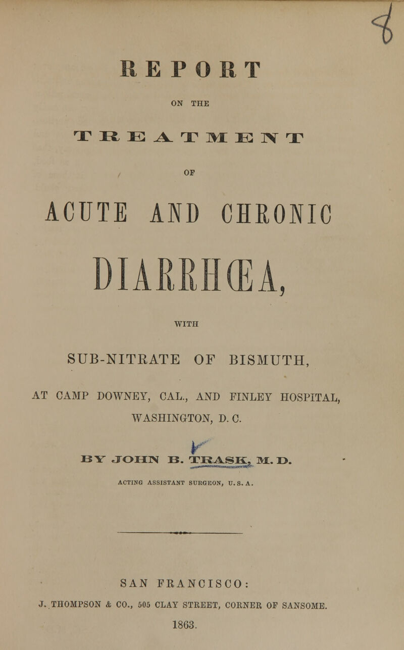 REPORT ON THE TlfcE^TMEIVT OP ACUTE AND CHRONIC A, WITH SUB-NITRATE OF BISMUTH, AT CAMP DOWNEY, CAL., AND JTNLEY HOSPITAL, WASHINGTON, D. C. BY JOHN B. TRASK^M.D. ACTING ASSISTANT SUEGEON, U.S.A. SAN FEANCISCO: J..THOMPSON & CO., 505 CLAY STREET, CORNER OF SANSOME. 1863.