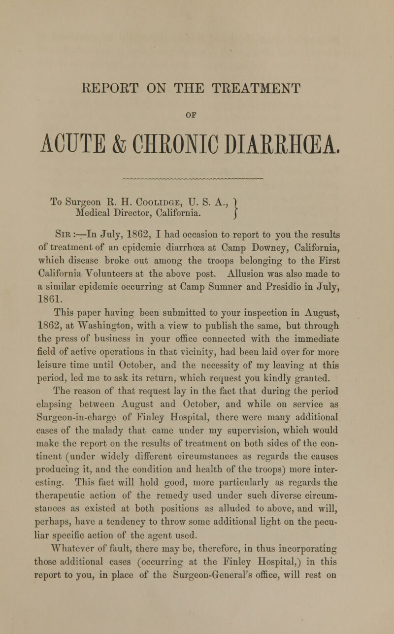 REPORT ON THE TREATMENT OF ACUTE & CHRONIC DIARRH(EA. To Surgeon R. H. Coolidge, U. S. A., ) Medical Director, California. j Sir :—In July, 1862, I had occasion to report to you the results of treatment of an epidemic diarrhoea at Camp Downey, California, which disease broke out among the troops belonging to the First California Volunteers at the above post. Allusion was also made to a similar epidemic occurring at Camp Sumner and Presidio in July, 1861. This paper having been submitted to your inspection in August, 1862, at Washington, with a view to publish the same, but through the press of business in your office connected with the immediate field of active operations in that vicinity, had been laid over for more leisure time until October, and the necessity of my leaving at this period, led me to ask its return, which request you kindly granted. The reason of that request lay in the fact that during the period elapsing between August and October, and while on service as Surgeon-in-charge of Finley Hospital, there were many additional cases of the malady that came under my supervision, which would make the report on the results of treatment on both sides of the con- tinent (under widely different circumstances as regards the causes producing it, and the condition and health of the troops) more inter- esting. This fact will hold good, more particularly as regards the therapeutic action of the remedy used under such diverse circum- stances as existed at both positions as alluded to above, and will, perhaps, have a tendency to throw some additional light on the pecu- liar specific actiou of the agent used. Whatever of fault, there may be, therefore, in thus incorporating those additional cases (occurring at the Finley Hospital,) in this report to you, in place of the Surgeon-General's office, will rest on