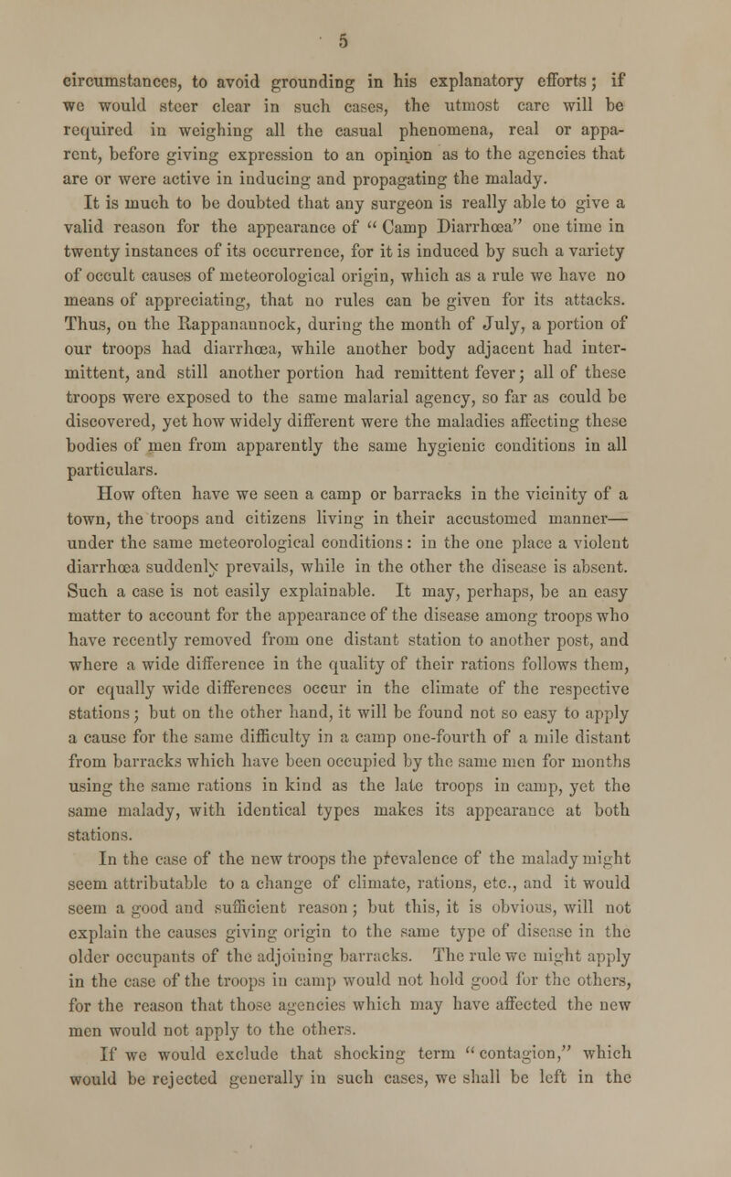 we would steer clear in such cases, the utmost care will be required in weighing all the casual phenomena, real or appa- rent, before giving expression to an opinion as to the agencies that are or were active in inducing and propagating the malady. It is much to be doubted that any surgeon is really able to give a valid reason for the appearance of  Camp Diarrhoea one time in twenty instances of its occurrence, for it is induced by such a variety of occult causes of meteorological origin, which as a rule we have no means of appreciating, that no rules can be given for its attacks. Thus, on the Rappanaunock, during the month of July, a portion of our troops had diarrhoea, while another body adjacent had inter- mittent, and still another portion had remittent fever; all of these troops were exposed to the same malarial agency, so far as could be discovered, yet how widely different were the maladies affecting these bodies of men from apparently the same hygienic conditions in all particulars. How often have we seen a camp or barracks in the vicinity of a town, the troops and citizens living in their accustomed manner— under the same meteorological conditions: in the one place a violent diarrhoea suddenly prevails, while in the other the disease is absent. Such a case is not easily explainable. It may, perhaps, be an easy matter to account for the appearance of the disease among troops who have recently removed from one distant station to another post, and where a wide difference in the quality of their rations follows them, or equally wide differences occur in the climate of the respective stations j but on the other hand, it will be found not so easy to apply a cause for the same difficulty in a camp one-fourth of a mile distant from barracks which have been occupied by the same men for months using the same rations in kind as the late troops in camp, yet the same malady, with identical types makes its appearance at both stations. In the case of the new troops the prevalence of the malady might seem attributable to a change of climate, rations, etc., and it would seem a good and sufficient reason ; but this, it is obvious, will not explain the causes giving origin to the same type of disease in the older occupants of the adjoining barracks. The rule we might apply in the case of the troops in camp would not hold good for the others, for the reason that those agencies which may have affected the new men would not apply to the others. If we would exclude that shocking term contagion, which would be rejected generally in such cases, we shall be left in the