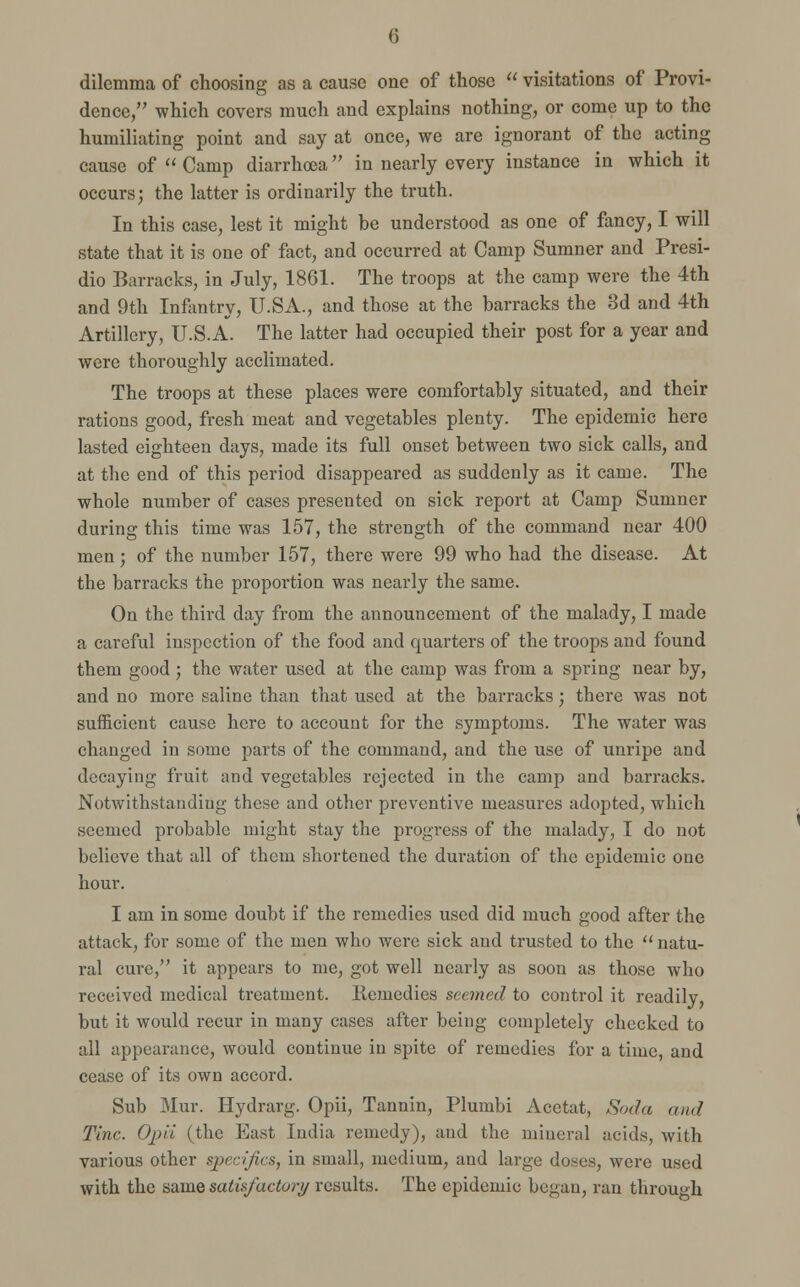 dilemma of choosing as a cause one of those  visitations of Provi- dence, which covers much and explains nothing, or come up to the humiliating point and say at once, we are ignorant of the acting cause of  Camp diarrhoea in nearly every instance in which it occurs; the latter is ordinarily the truth. In this case, lest it might be understood as one of fancy, I will state that it is one of fact, and occurred at Camp Sumner and Presi- dio Barracks, in July, 1861. The troops at the camp were the 4th and 9th Infantry, U.SA., and those at the barracks the 3d and 4th Artillery, U.S.A. The latter had occupied their post for a year and were thoroughly acclimated. The troops at these places were comfortably situated, and their rations good, fresh meat and vegetables plenty. The epidemic here lasted eighteen days, made its full onset between two sick calls, and at the end of this period disappeared as suddenly as it came. The whole number of cases presented on sick report at Camp Sumner during this time was 157, the strength of the command near 400 men; of the number 157, there were 99 who had the disease. At the barracks the proportion was nearly the same. On the third day from the announcement of the malady, I made a careful inspection of the food and quarters of the troops and found them good; the water used at the camp was from a spring near by, and no more saline than that used at the barracks; there was not sufficient cause here to account for the symptoms. The water was changed in some parts of the command, and the use of unripe and decaying fruit and vegetables rejected in the camp and barracks. Notwithstanding these and other preventive measures adopted, which seemed probable might stay the progress of the malady, I do not believe that all of them shortened the duration of the epidemic one hour. I am in some doubt if the remedies used did much good after the attack, for some of the men who were sick and trusted to the  natu- ral cure, it appears to me, got well nearly as soon as those who received medical treatment, llcmedies seemed to control it readily, but it would recur in many cases after being completely checked to all appearance, would continue in spite of remedies for a time, and cease of its own accord. Sub Mur. Hydrarg. Opii, Tannin, Plumbi Acctat, Soda and Tine. Opii (the East India remedy), and the mineral acids, with various other specifics, in small, medium, and large doses, were used with the same satisfactory results. The epidemic began, ran through