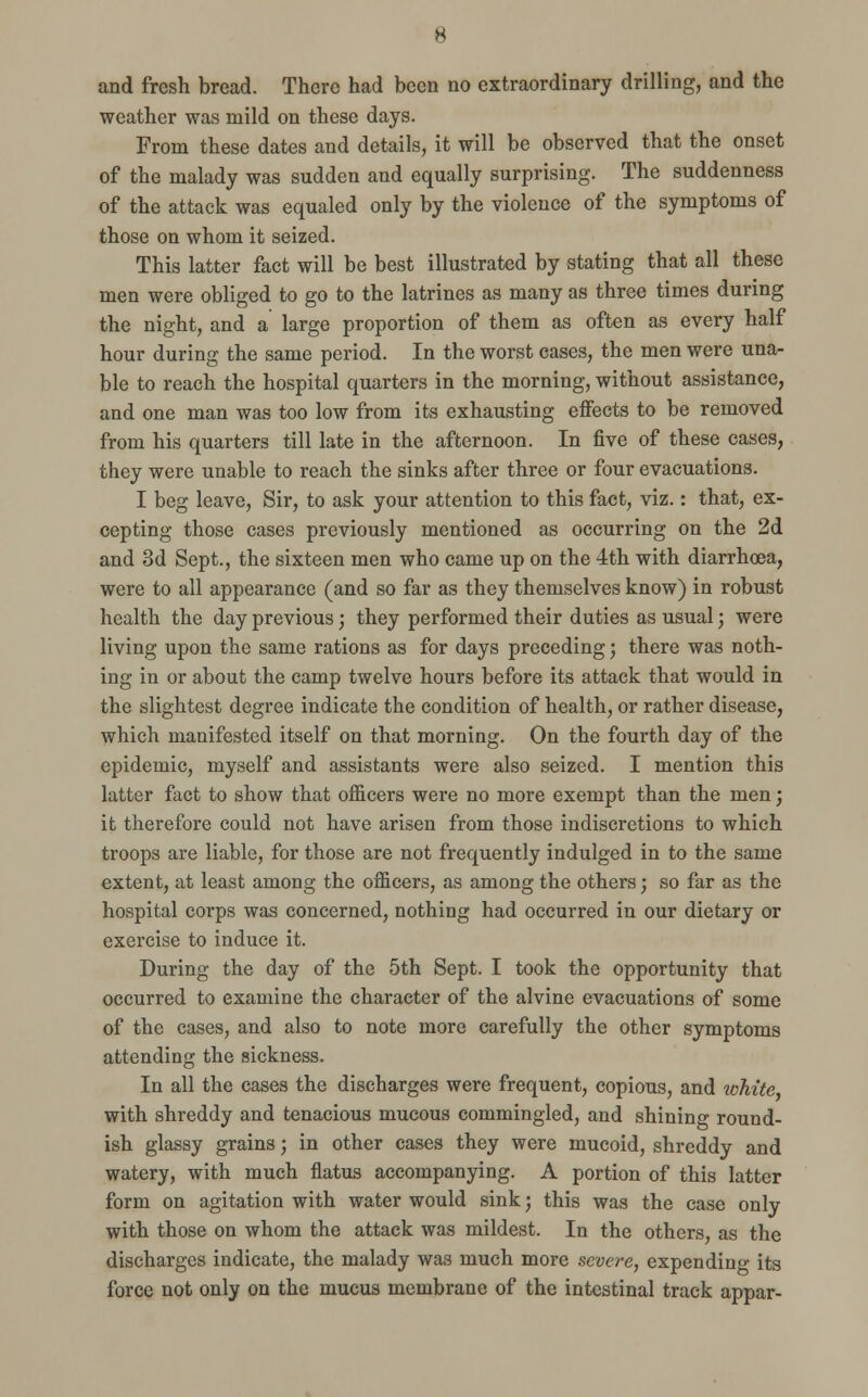 and fresh bread. There had been no extraordinary drilling, and the weather was mild on these days. From these dates and details, it will be observed that the onset of the malady was sudden and equally surprising. The suddenness of the attack was equaled only by the violence of the symptoms of those on whom it seized. This latter fact will be best illustrated by stating that all these men were obliged to go to the latrines as many as three times during the night, and a large proportion of them as often as every half hour during the same period. In the worst cases, the men were una- ble to reach the hospital quarters in the morning, without assistance, and one man was too low from its exhausting effects to be removed from his quarters till late in the afternoon. In five of these cases, they were unable to reach the sinks after three or four evacuations. I beg leave, Sir, to ask your attention to this fact, viz.: that, ex- cepting those cases previously mentioned as occurring on the 2d and 3d Sept., the sixteen men who came up on the 4th with diarrhoea, were to all appearance (and so far as they themselves know) in robust health the day previous; they performed their duties as usual; were living upon the same rations as for days preceding; there was noth- ing in or about the camp twelve hours before its attack that would in the slightest degree indicate the condition of health, or rather disease, which manifested itself on that morning. On the fourth day of the epidemic, myself and assistants were also seized. I mention this latter fact to show that officers were no more exempt than the men; it therefore could not have arisen from those indiscretions to which troops are liable, for those are not frequently indulged in to the same extent, at least among the officers, as among the others; so far as the hospital corps was concerned, nothing had occurred in our dietary or exercise to induce it. During the day of the 5th Sept. I took the opportunity that occurred to examine the character of the alvine evacuations of some of the cases, and also to note more carefully the other symptoms attending the sickness. In all the cases the discharges were frequent, copious, and lohite with shreddy and tenacious mucous commingled, and shining round- ish glassy grains; in other cases they were mucoid, shreddy and watery, with much flatus accompanying. A portion of this latter form on agitation with water would sink; this was the case only with those on whom the attack was mildest. In the others, as the discharges indicate, the malady was much more severe, expending its force not only on the mucus membrane of the intestinal track appar-