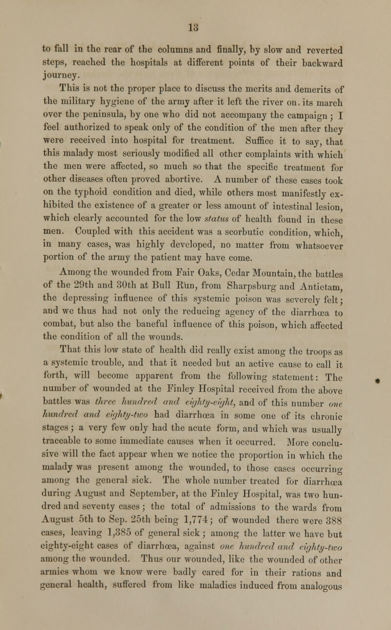 to fall in the rear of the columns and finally, by slow and reverted steps, reached the hospitals at different points of their backward journey. This is not the proper place to discuss the merits and demerits of the military hygiene of the army after it left the river on. its march over the peninsula, by one who did not accompany the campaign; I feel authorized to speak only of the condition of the men after they were received into hospital for treatment. Suffice it to say, that this malady most seriously modified all other complaints with which the men were affected, so much so that the specific treatment for other diseases often proved abortive. A number of these cases took on the typhoid condition and died, while others most manifestly ex- hibited the existence of a greater or less amount of intestinal lesion, which clearly accounted for the low status of health found in these men. Coupled with this accident was a scorbutic condition, which, in many cases, was highly developed, no matter from whatsoever portion of the army the patient may have come. Among the wounded from Fair Oaks, Cedar Mountain, the battles of the 29th and 30th at Bull K'un, from Sharpsburg and Antictam, the depressing influence of this systemic poison was severely felt • and we thus had not only the reducing agency of the diarrhoea to combat, but also the baneful influence of this poison, which affected the condition of all the wounds. That this low state of health did really exist among the troops as a systemic trouble, and that it needed but an active cause to call it forth, will become apparent from the following statement: The number of wounded at the Finley Hospital received from the above battles was three hundred and eighty-eight, and of this number one hundred and eighty-two had diarrhoea in some one of its chronic stages; a very few only had the acute form, and which was usually traceable to some immediate causes when it occurred. More conclu- sive will the fact appear when we notice the proportion in which the malady was present among the wounded, to those cases occurring among the general sick. The whole number treated for diarrhoea during August and September, at the Finley Hospital, was two hun- dred and seventy cases; the total of admissions to the wards from August 5th to Sep. 25th being 1,774; of wounded there were 388 cases, leaving 1,385 of general sick; among the latter we have but eighty-eight cases of diarrhoea, against one hundred and eighty-two among the wounded. Thus our wounded, like the wounded of other armies whom we know were badly cared for in their rations and general health, suftcred from like maladies induced from analogous