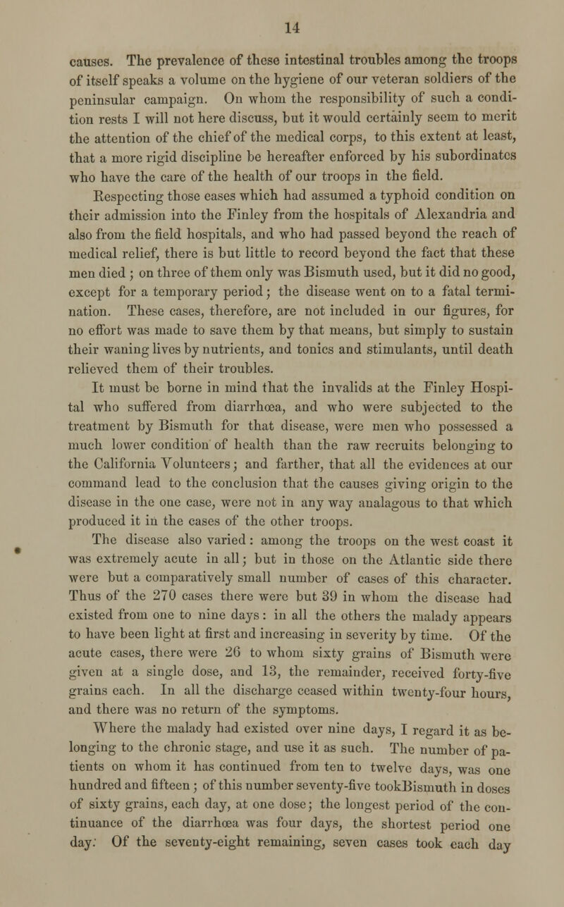 causes. The prevalence of these intestinal troubles among the troops of itself speaks a volume on the hygiene of our veteran soldiers of the peninsular campaign. On whom the responsibility of such a condi- tion rests I will not here discuss, but it would certainly seem to merit the attention of the chief of the medical corps, to this extent at least, that a more rigid discipline be hereafter enforced by his subordinates who have the care of the health of our troops in the field. Respecting those eases which had assumed a typhoid condition on their admission into the Finley from the hospitals of Alexandria and also from the field hospitals, and who had passed beyond the reach of medical relief, there is but little to record beyond the fact that these men died ; on three of them only was Bismuth used, but it did no good, except for a temporary period; the disease went on to a fatal termi- nation. These cases, therefore, are not included in our figures, for no effort was made to save them by that means, but simply to sustain their waning lives by nutrients, and tonics and stimulants, until death relieved them of their troubles. It must be borne in mind that the invalids at the Finley Hospi- tal who suffered from diarrhoea, and who were subjected to the treatment by Bismuth for that disease, were men who possessed a much lower condition of health than the raw recruits belonging to the California Volunteers; and farther, that all the evidences at our command lead to the conclusion that the causes giving origin to the disease in the one case, were not in any way analagous to that which produced it in the cases of the other troops. The disease also varied: among the troops on the west coast it was extremely acute in all; but in those on the Atlantic side there were but a comparatively small number of cases of this character. Thus of the 270 cases there were but 39 in whom the disease had existed from one to nine days: in all the others the malady appears to have been light at first and increasing in severity by time. Of the acute cases, there were 26 to whom sixty grains of Bismuth were given at a single dose, and 13, the remainder, received forty-five grains each. In all the discharge ceased within twenty-four hours and there was no return of the symptoms. Where the malady had existed over nine days, I regard it as be- longing to the chronic stage, and use it as such. The number of pa- tients on whom it has continued from ten to twelve days, was one hundred and fifteen; of this number seventy-five tookBismuth in doses of sixty grains, each day, at one dose; the longest period of the con- tinuance of the diarrhoea was four days, the shortest period one day: Of the seventy-eight remaining, seven cases took each day