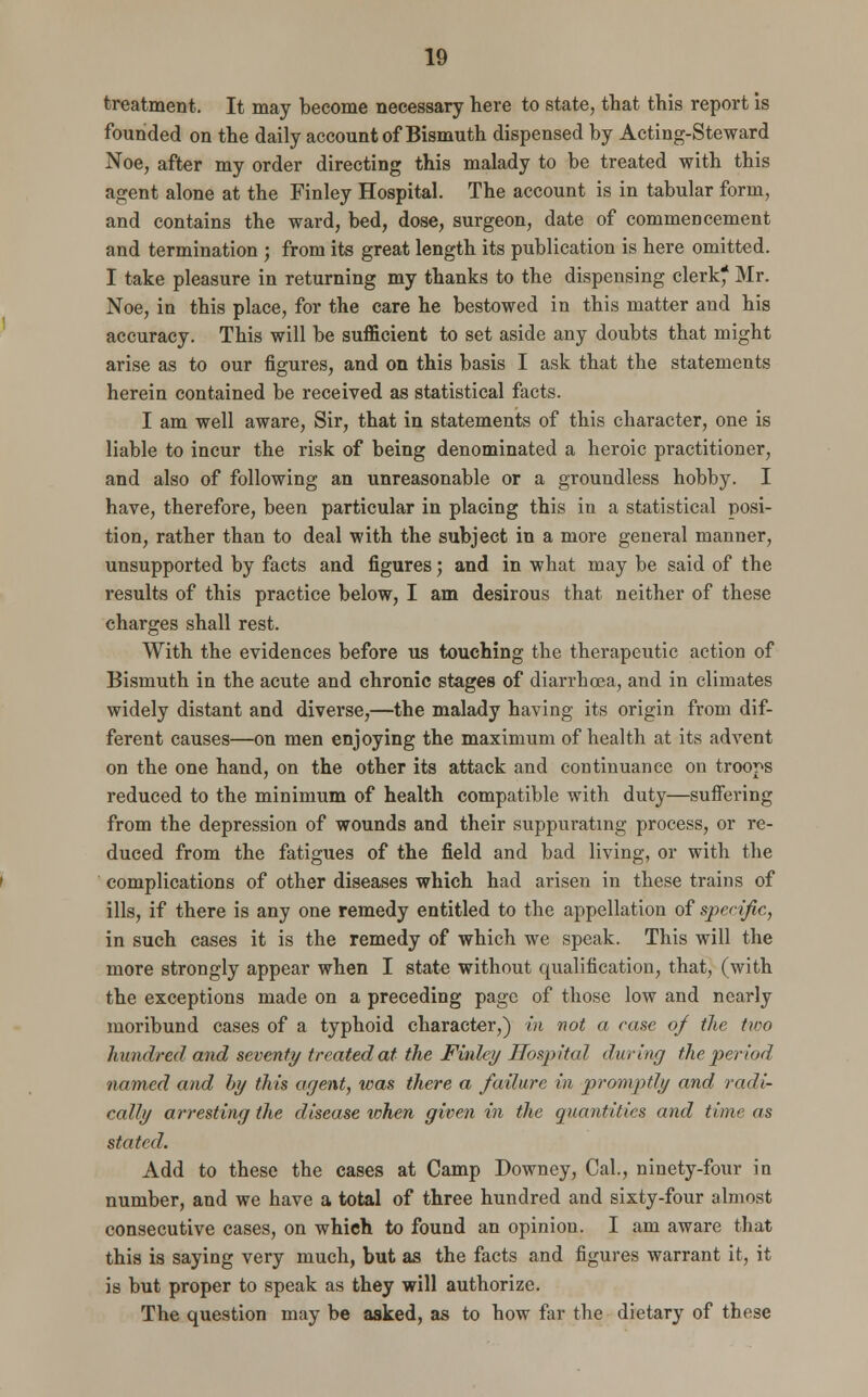 treatment. It may become necessary here to state, that this report is founded on the daily account of Bismuth dispensed by Acting-Steward Noe, after my order directing this malady to be treated with this agent alone at the Finley Hospital. The account is in tabular form, and contains the ward, bed, dose, surgeon, date of commencement and termination ; from its great length its publication is here omitted. I take pleasure in returning my thanks to the dispensing clerk* Mr. Noe, in this place, for the care he bestowed in this matter and his accuracy. This will be sufficient to set aside any doubts that might arise as to our figures, and on this basis I ask that the statements herein contained be received as statistical facts. I am well aware, Sir, that in statements of this character, one is liable to incur the risk of being denominated a heroic practitioner, and also of following an unreasonable or a groundless hobby. I have, therefore, been particular in placing this in a statistical posi- tion, rather than to deal with the subject in a more general manner, unsupported by facts and figures; and in what may be said of the results of this practice below, I am desirous that neither of these charges shall rest. With the evidences before us touching the therapeutic action of Bismuth in the acute and chronic stages of diarrhoea, and in climates widely distant and diverse,—the malady having its origin from dif- ferent causes—on men enjoying the maximum of health at its advent on the one hand, on the other its attack and continuance on troops reduced to the minimum of health compatible with duty—suffering from the depression of wounds and their suppurating process, or re- duced from the fatigues of the field and bad living, or with the complications of other diseases which had arisen in these trains of ills, if there is any one remedy entitled to the appellation of specific, in such cases it is the remedy of which we speak. This will the more strongly appear when I state without qualification, that, (with the exceptions made on a preceding page of those low and nearly moribund cases of a typhoid character,) in not a case 0/ the two hundred and seventy treated at the Finley Hospital during the period named and by this agent, was there a failure in promptly and radi- cally arresting the disease token given in the quantities and time as stated. Add to these the cases at Camp Downey, Cal., ninety-four in number, and we have a total of three hundred and sixty-four almost consecutive cases, on which to found an opinion. I am aware that this is saying very much, but as the facts and figures warrant it, it is but proper to speak as they will authorize. The question may be asked, as to how far the dietary of these