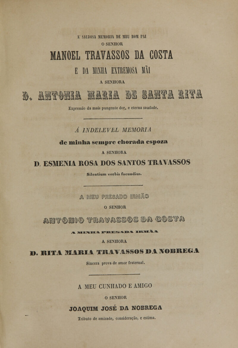 X' SAUDOSA MEMORIA DE MEU BOM PAI O SENHOR MANOEL TRAVASSOS DA COSTA E DA 1111 EXTREMOS! Mil A SENHORA im Expressão da mais pungente dor, e eterna saudade. Â INDELÉVEL MEMORIA de minha sempre eliorada espoza A SENHORA D. ESMEMA ROSA DOS SANTOS TRAVASSOS ' Silentium verbis facundius. a Mino IPKIiÃ®© WMM) O SENHOR A SENHORA D. RITA MAMA VKAVASSOS DA tfOBHEGA Sincera prova de amor fraternal. A MEU CUNHADO E AMIGO O SENHOR JOAQUIM JOSÉ DA NÓBREGA Tributo de amizade, consideração, e estima.