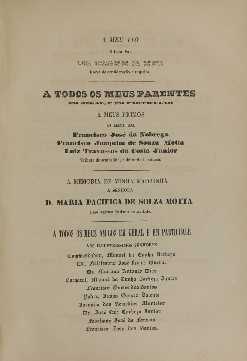 A MEU TIO O Illm. Sr. Prova de consideração e respeito. ã, TODOS OS MEUS 9AXSSSTES E*m cerai,, as «si»» parvicui^ar A MEUS PRIMOS Os Lllms. Srs. Francisco José da Nóbrega Francisco Joaquim cie Souza ISIotta liiiiz Travassos da Costa Júnior Tributo de sympathia, e de cordial amizade. Á MEMORIA DE MINHA MADRINHA A SENHORA D. MARIA PACIFICA DE SOUZA MOTTA Uma lagrima de dor e de saudade. A TODOS OS MEUS AMIGOS EM GERAL E EM PARTICUALR AOS ILLUSTRISSIMOS SENHORES Oromftunbabor, Jttanocl òa Ctmfja flavbaja fflv. fúiássimo José tftúxc fflmvai Wt. Maxiawo &rttonio fàias flacljawl, Manoel òa Cmtlja íBarbo^a Jtmiot ^Francisco <£>omzs bos ©autos paore, l?aias ©emes balcntc Joaquim òoa Meuubios Jfloufeivo JDr. José Cui? Carbono Innior Jabaliauo José òa iFottseca Francisca #osé bos lautos.